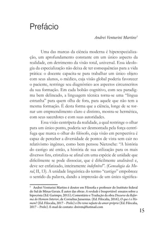 15
Prefácio
Andrei Venturini Martins5
Uma das marcas da ciência moderna é hiperespecializa-
ção, um aprofundamento constante em um único aspecto da
realidade, em detrimento da visão total, universal. Essa ideolo-
gia da especialização não deixa de ter consequências para a vida
prática: o docente capacita-se para trabalhar um único objeto
com seus alunos, o médico, cuja visão global poderia favorecer
o paciente, restringe seu diagnóstico aos aspectos circunscritos
da sua formação. Em cada bolsão cognitivo, com seu paradig-
ma bem delineado, a linguagem técnica torna-se uma “língua
estranha” para quem olha de fora, para aquele que não tem a
mesma formação. É desta forma que a ciência, longe de se tor-
nar um empreendimento claro e distinto, mostra-se hermética,
com seus sacerdotes e com suas autoridades.
Essa visão centrípeta da realidade, a qual restringe o olhar
para um único ponto, poderia ser desmontada pela força centrí-
fuga que marca o olhar do filósofo, cuja visão em perspectiva é
capaz de perceber a diversidade de pontos de vista sem cair no
relativismo ingênuo, como bem pensou Nietzsche: “A história
do castigo até então, a história de sua utilização para os mais
diversos fins, cristaliza-se afinal em uma espécie de unidade que
dificilmente se pode dissociar, que é dificilmente analisável e,
deve ser enfatizado, inteiramente indefinível”. (Genealogia da Mo-
ral, II, 13). A unidade linguística do termo “castigo” empobrece
o sentido da palavra, dando a impressão de um único significa-
5
Andrei Venturini Martins é doutor em Filosofia e professor do Instituto federal
do Sul de Minas Gerais. É autor das obras: A verdade é Insuportável: ensaios sobre a
hipocrisia (Ed. Garimpo, 2015); Comentário e Tradução da obra Discurso da Refor-
ma do Homem Interior, de Cornelius Jansenius. (Ed. Filocalia, 2016), O que é o Ho-
mem? (Ed. Filocalia, 2017 – Prelo) e Do reino nefasto do amor-próprio (Ed. Filocalia,
2017 – Prelo). E-mail de contato: dreivm@hotmail.com
 