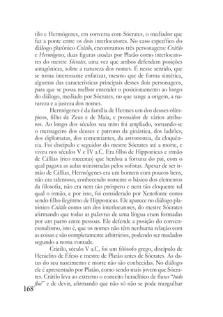 168
tilo e Hermógenes, em conversa com Sócrates, o mediador que
faz a ponte entre os dois interlocutores. No caso específico do
diálogo platônico Crátilo, encontramos três personagens: Crátilo
e Hermógenes, duas figuras usadas por Platão como interlocuto-
res do mestre Sócrates, uma vez que ambos defendem posições
antagônicas, sobre a natureza dos nomes. É nesse sentido, que
se torna interessante enfatizar, mesmo que de forma sintética,
algumas das características principais desses dois personagens,
para que se possa melhor entender o posicionamento ao longo
do diálogo, mediado por Sócrates, no que tange a origem, a na-
tureza e a justeza dos nomes.
Hermógenes é da família de Hermes um dos deuses olím-
picos, filho de Zeus e de Maia, e possuidor de vários atribu-
tos. Ao longo dos séculos seu mito foi ampliado, tornando-se
o mensageiro dos deuses e patrono da ginástica, dos ladrões,
dos diplomatas, dos comerciantes, da astronomia, da eloquên-
cia. Foi discípulo e seguidor do mestre Sócrates até a morte, e
viveu nos séculos V e IV a.C. Era filho de Hipponicus e irmão
de Cállias (rico mecenas) que herdou a fortuna do pai, com o
qual pagava as aulas ministradas pelos sofistas. Apesar de ser ir-
mão de Cállias, Hermógenes era um homem com poucos bens,
não era talentoso, conhecendo somente o básico dos elementos
da filosofia, não era nem tão próspero e nem tão eloquente tal
qual o irmão, e por isso, foi considerado por Xenofonte como
sendo filho ilegítimo de Hipponicus. Ele aparece no diálogo pla-
tônico Crátilo como um dos interlocutores, do mestre Sócrates
afirmando que todas as palavras de uma língua eram formadas
por um pacto entre pessoas. Ele defende a posição do conven-
cionalismo, isto é, que os nomes não têm nenhuma relação com
as coisas e são completamente arbitrários, podendo ser mudados
segundo a nossa vontade.
Crátilo, século V a.C, foi um filósofo grego, discípulo de
Heráclito de Éfeso e mestre de Platão antes de Sócrates. As da-
tas do seu nascimento e morte não são conhecidas. No diálogo
ele é apresentado por Platão, como sendo mais jovem que Sócra-
tes. Crátilo leva ao extremo o conceito heraclítico de fluxo “tudo
flui” e de devir, afirmando que não só não se pode mergulhar
 