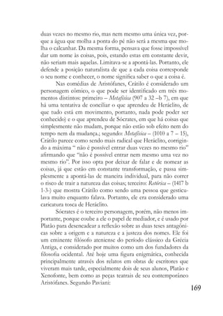 169
duas vezes no mesmo rio, mas nem mesmo uma única vez, por-
que a água que molha a ponta do pé não será a mesma que mo-
lha o calcanhar. Da mesma forma, pensava que fosse impossível
dar um nome às coisas, pois, estando estas em constante devir,
não seriam mais aquelas. Limitava-se a apontá-las. Portanto, ele
defende a posição naturalista de que a cada coisa corresponde
o seu nome e conhecer, o nome significa saber o que a coisa é.
Nas comédias de Aristófanes, Crátilo é considerado um
personagem cômico, o que pode ser identificado em três mo-
mentos distintos: primeiro – Metafísica (907 a 32 –b 7), em que
há uma tentativa de conciliar o que aprendeu de Heráclito, de
que tudo está em movimento, portanto, nada pode poder ser
conhecido) e o que aprendeu de Sócrates, em que há coisas que
simplesmente não mudam, porque não estão sob efeito nem do
tempo nem da mudança.; segundo: Metafísica – (1010 a 7 – 15),
Crátilo parece como sendo mais radical que Heráclito, corrigin-
do a máxima “ não é possível entrar duas vezes no mesmo rio”
afirmando que “não é possível entrar nem mesmo uma vez no
mesmo rio”. Por isso opta por deixar de falar e de nomear as
coisas, já que estão em constante transformação, e passa sim-
plesmente a apontá-las de maneira individual, para não correr
o risco de trair a natureza das coisas; terceiro: Retórica – (1417 b
1-3-) que mostra Crátilo como sendo uma pessoa que gesticu-
lava muito enquanto falava. Portanto, ele era considerado uma
caricatura tosca de Heráclito.
Sócrates é o terceiro personagem, porém, não menos im-
portante, porque coube a ele o papel de mediador, e é usado por
Platão para desencadear a reflexão sobre as duas teses antagôni-
cas sobre a origem e a natureza e a justeza dos nomes. Ele foi
um eminente filósofo ateniense do período clássico da Grécia
Antiga, e considerado por muitos como um dos fundadores da
filosofia ocidental. Até hoje uma figura enigmática, conhecida
principalmente através dos relatos em obras de escritores que
viveram mais tarde, especialmente dois de seus alunos, Platão e
Xenofonte, bem como as peças teatrais de seu contemporâneo
Aristófanes. Segundo Paviani:
 