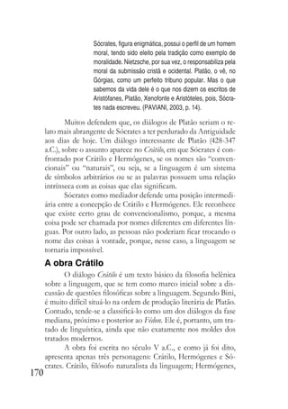 170
Sócrates, figura enigmática, possui o perfil de um homem
moral, tendo sido eleito pela tradição como exemplo de
moralidade. Nietzsche, por sua vez, o responsabiliza pela
moral da submissão cristã e ocidental. Platão, o vê, no
Górgias, como um perfeito tribuno popular. Mas o que
sabemos da vida dele é o que nos dizem os escritos de
Aristófanes, Platão, Xenofonte e Aristóteles, pois, Sócra-
tes nada escreveu. (PAVIANI, 2003, p. 14).
Muitos defendem que, os diálogos de Platão seriam o re-
lato mais abrangente de Sócrates a ter perdurado da Antiguidade
aos dias de hoje. Um diálogo interessante de Platão (428-347
a.C.), sobre o assunto aparece no Crátilo, em que Sócrates é con-
frontado por Crátilo e Hermógenes, se os nomes são “conven-
cionais” ou “naturais”, ou seja, se a linguagem é um sistema
de símbolos arbitrários ou se as palavras possuem uma relação
intrínseca com as coisas que elas significam.
Sócrates como mediador defende uma posição intermedi-
ária entre a concepção de Crátilo e Hermógenes. Ele reconhece
que existe certo grau de convencionalismo, porque, a mesma
coisa pode ser chamada por nomes diferentes em diferentes lín-
guas. Por outro lado, as pessoas não poderiam ficar trocando o
nome das coisas à vontade, porque, nesse caso, a linguagem se
tornaria impossível.
A obra Crátilo
O diálogo Crátilo é um texto básico da filosofia helênica
sobre a linguagem, que se tem como marco inicial sobre a dis-
cussão de questões filosóficas sobre a linguagem. Segundo Bini,
é muito difícil situá-lo na ordem de produção literária de Platão.
Contudo, tende-se a classificá-lo como um dos diálogos da fase
mediana, próximo e posterior ao Fédon. Ele é, portanto, um tra-
tado de linguística, ainda que não exatamente nos moldes dos
tratados modernos.
A obra foi escrita no século V a.C., e como já foi dito,
apresenta apenas três personagens: Crátilo, Hermógenes e Só-
crates. Crátilo, filósofo naturalista da linguagem; Hermógenes,
 
