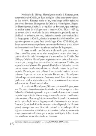 172
No início do diálogo Hermógenes expõe à Sócrates, com
a permissão de Crátilo, as duas posições sobre a natureza e juste-
za dos nomes. Sócrates inicia assim, uma longa análise reflexiva
em torno das teses divergentes de Crátilo e Hermógenes. Segun-
do Hermógenes, discípulo e seguidor de Sócrates, que participa
na maior parte do diálogo com o mestre (Crat. 383a – 427 d),
os nomes são o resultado de uma convenção, podendo ser in-
dividual ou coletiva, ou seja, defende a teoria convencionalista
da linguagem; já Crátilo, discípulo extremista de Heráclito, que
aparece apenas na parte final do diálogo (Crat. 427d-440e), de-
fende que os nomes espelham a natureza das coisas e esta não é
senão o constante fluxo – teoria naturalista da linguagem.
É nesse sentido que Sócrates é chamado para tentar me-
diar o conflito entre as teorias antagônicas acima descritas, a
convencionalista de Hermógenes e a naturalista de Crátilo. No
diálogo, Crátilo e Hermógenes representam os dois polos extre-
mos e, por conseguinte, em conflito de pensamento. Crátilo, que
segundo a tradição era discípulo de Heráclito – defende a tese de
que os nomes ou são verdadeiros, ou não são nomes de qualquer
espécie. Para ele, ou uma palavra é a expressão perfeita de uma
coisa ou é apenas um som articulado. Por sua vez, Hermógenes
defende que o ato de nomear, é convencional. Para ele os nomes
podem ser dados arbitrariamente de acordo com os interesses e
valores socioculturais envolvidos.
A convite de Hermógenes, Sócrates entra no diálogo e, com
sua fala parece incentivar o seu inquiridor, ao afirmar que as coisas
belas são difíceis de apreender e que o estudo dos nomes é tema de
especial importância. Sócrates sugere uma alternativa conciliadora
entre os dois pólos antagônicos em conflito. Segundo ele, o objeti-
vo da especulação sobre a linguagem não é demonstrar se a mesma
é natural (posição de Crátilo) ou convencional (posição de Hermó-
genes), mas que tem uma dimensão natural, no sentido que há ca-
tegorias universais e metafísicas a serem observadas, e, ao mesmo
tempo, convencional, visto que a mesma está ligada à diversidade
das atividades socioculturais do ser humano.
explicar a origem das convenções” [...] (MARCONDES, 2009, p. 15).
 