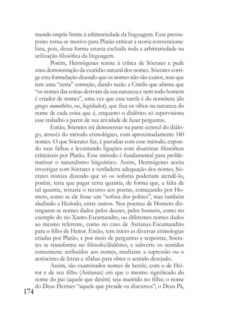 174
mundo impõe limite à arbitrariedade da linguagem. Esse pressu-
posto torna-se motivo para Platão criticar a teoria convenciona-
lista, pois, dessa forma estaria excluída toda a arbitrariedade na
utilização filosófica da linguagem.
Porém, Hermógenes resiste à crítica de Sócrates e pede
uma demonstração da exatidão natural dos nomes. Sócrates corri-
ge essa formulação dizendo que os nomes não são exatos, mas que
tem uma “certa” correção, dando razão a Crátilo que afirma que
“os nomes das coisas derivam da sua natureza e nem todo homem
é criador de nomes”, uma vez que essa tarefa é do nomóteta (do
grego nomothétes, ou, legislador), que fixa os olhos na natureza do
nome de cada coisa que é, enquanto o dialético só supervisiona
esse trabalho a partir de sua atividade de fazer perguntas.
Então, Sócrates irá demonstrar na parte central do diálo-
go, através do método etimológico, com aproximadamente 140
nomes. O que Sócrates faz, é parodiar com esse método, expon-
do suas falhas e levantando ligações com doutrinas filosóficas
criticáveis por Platão. Esse método é fundamental para proble-
matizar o naturalismo linguístico. Assim, Hermógenes aceita
investigar com Sócrates a verdadeira adequação dos nomes, Só-
crates ironiza dizendo que só os sofistas poderiam atendê-lo,
porém, teria que pagar certa quantia, de forma que, a falta de
tal quantia, restaria o recurso aos poetas, começando por Ho-
mero, como se ele fosse um “sofista dos pobres”, mas também
aludindo a Hesíodo, entre outros. Nos poemas de Homero dis-
tinguem-se nomes dados pelos deuses, pelos homens, como no
exemplo do rio Xanto-Escamandro, ou diferentes nomes dados
ao mesmo referente, como no caso de Astianax-Escamandrio
para o filho de Heitor. Então, tem início as diversas etimologias
criadas por Platão, e por meio de perguntas e respostas, Sócra-
tes se transforma no filósofo/dialético, e subverte os sentidos
comumente atribuídos aos nomes, mediante a supressão ou o
acréscimo de letras e sílabas para obter o sentido desejado.
Assim, são examinados nomes de heróis, com o de Hei-
tor e de seu filho (Astíanax) em que o mesmo significado do
nome do pai (aquele que detém) seja mantido no filho; o nome
do Deus Hermes “aquele que preside os discursos”; o Deus Pã,
 