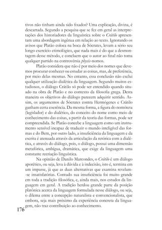 176
tivos não tinham ainda sido fixados? Uma explicação, divina, é
descartada. Segundo a pesquisa que se fez em geral as interpre-
tações dos historiadores da linguística sobre o Crátilo apresen-
tam uma abordagem ingênua em relação ao texto. Ignorando os
avisos que Platão coloca na boca de Sócrates, levam a sério seu
longo exercício etimológico, que nada mais é do que a desmon-
tagem desse método, e concluem que o autor ao final não toma
qualquer partido na controvérsia physis-nomos.
Platão considera que não é por meio dos nomes que deve-
mos procurar conhecer ou estudar as coisas, mas, de preferência,
por meio delas mesmas. No entanto, essa conclusão não exclui
qualquer utilização dialética da linguagem. Segundo muitos es-
tudiosos, o diálogo Crátilo só pode ser entendido quando situ-
ado na obra de Platão e no contexto da filosofia grega. Desta
maneira os objetivos do diálogo parecem adquirir sentido. As-
sim, os argumentos de Sócrates contra Hermógenes e Crátilo
ganham certa coerência. Da mesma forma, a figura do nomóteta
(legislador) e do dialético, do conceito do nome como meio de
conhecimento das coisas, a partir da teoria das formas, pode ser
compreendida. Se Platão concebe a linguagem como um instru-
mento sensível incapaz de traduzir o mundo inteligível das for-
mas e do Bem, por outro lado, a insuficiência da linguagem e da
escrita é atenuada através da articulação da retórica com a dialé-
tica, e através do diálogo, pois, o diálogo, possui uma dimensão
metafórica, ambígua, dramática, que exige da linguagem uma
constante recriação linguística.
Na opinião de Danilo Marcondes, o Crátilo é um diálogo
aporético, ou seja, leva à dúvida e à indecisão, isto é, termina em
um impasse, já que as duas alternativas que examina revelam-
-se insatisfatórias. Contudo sua insuficiência foi muito grande
em toda a tradição filosófica, e, ainda mais, nos estudos da lin-
guagem em geral. A tradição herdou grande parte da posição
platônica acerca da linguagem formulada nesse diálogo, ou seja,
o dilema entre a concepção naturalista e convencionalista, que
embora, seja mais próximo da experiência concreta da lingua-
gem, não traz contribuição ao conhecimento.
 