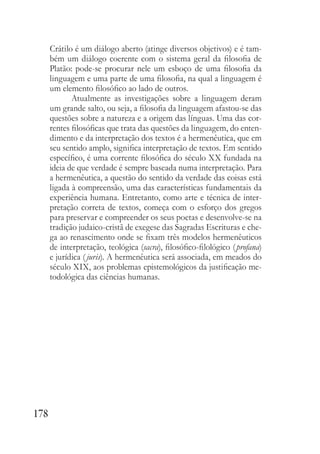 178
Crátilo é um diálogo aberto (atinge diversos objetivos) e é tam-
bém um diálogo coerente com o sistema geral da filosofia de
Platão: pode-se procurar nele um esboço de uma filosofia da
linguagem e uma parte de uma filosofia, na qual a linguagem é
um elemento filosófico ao lado de outros.
Atualmente as investigações sobre a linguagem deram
um grande salto, ou seja, a filosofia da linguagem afastou-se das
questões sobre a natureza e a origem das línguas. Uma das cor-
rentes filosóficas que trata das questões da linguagem, do enten-
dimento e da interpretação dos textos é a hermenêutica, que em
seu sentido amplo, significa interpretação de textos. Em sentido
específico, é uma corrente filosófica do século XX fundada na
ideia de que verdade é sempre baseada numa interpretação. Para
a hermenêutica, a questão do sentido da verdade das coisas está
ligada à compreensão, uma das características fundamentais da
experiência humana. Entretanto, como arte e técnica de inter-
pretação correta de textos, começa com o esforço dos gregos
para preservar e compreender os seus poetas e desenvolve-se na
tradição judaico-cristã de exegese das Sagradas Escrituras e che-
ga ao renascimento onde se fixam três modelos hermenêuticos
de interpretação, teológica (sacra), filosófico-filológico (profana)
e jurídica (juris). A hermenêutica será associada, em meados do
século XIX, aos problemas epistemológicos da justificação me-
todológica das ciências humanas.
 