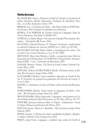 179
Referências
BLACKBURN, Simon. Dicionário Oxford de Filosofia. Consultoria da
edição brasileira, Danilo Marcondes. Tradução de Desidério Mur-
cho... et al. Rio de Janeiro: Zahar, 1997.
BRISON, Luc. Vocabulário de Platão. – São Paulo: Editora WMF Mar-
tins Fontes, 2010 (Coleção Vocabulário dos filósofos).
BURKE, P. & PORTER, R. História Social da Linguagem. Trad. de
Álvaro Hattnher. São Paulo: UNESP, 1997.
CORTELLA, Mario Sérgio. Não espere por Epitáfio! Provocações filo-
sóficas. – Petrópolis, RJ: Vozes, 2016.
DA COSTA, Valcicléia Pereira. O “Daimon” de Sócrates: conselho divino
ou reflexão? Cadernos de Atas da ANPOF, no 1, 2001 (p, 102-109).
DA GLORIA NOVAK, Maria. Platão, a transmigração das almas e Tito
Lucrécio Caro. Letras Clássicas, n. 2, p. 67-82, 1998).
DIETZSCH, Mary Julia Martins. Crátilo e a origem dos nomes. Revista
Internacional d´Humanitats 12 CEMOrOC-Feusp/Núcleo Humani-
dades-ESDC / Univ. Autónoma de Barcelona, 2007.
JAEGER, Werner. Paideia, The Ideals of Greek Culture. Oxford Uni-
versity Press, 1939.
JAPIASSU, Hilton; MARCONDES, Danilo. Dicionário básico de filo-
sofia. Rio de janeiro: Jorge Zahar, 2006.
KANASHIRO, Michele. Logos verdadeiro e logos falso no Crátilo de Pla-
tão. 6º Encontro de pesquisa na graduação em filosofia da Unesp. V.
4, no 2, 2011.
KOYRÉ, A. Introdução à Leitura de Platão. Lisboa: Editorial Presença,
1984.
MARCONDES, Danilo. Textos básicos de linguagem: de Platão e Fou-
cault. - Rio de Janeiro: Jorge Zahar Ed., 2009.
MONTENEGRO, Maria Aparecida. Linguagem e conhecimento no Crá-
tilo de Platão. Kriterion, Belo Horizonte, no 116, Dez, 2007, p. 367-377.
PASTORE, Jassanan Amaroso Dias. O Trágico - Schopenhauer e Freud.
1ª edição. Primavera Editorial, São Paulo, 2015.
PAVIANI, Jayme. Platão & e República. - Rio de Janeiro: Jorge Zahar
Editora, 2003.
PÉPIN, Charles. O Planeta dos sábios: enciclopédia de filósofos e filosofias.
1ª edição. Editora: Claro Enigma Cia, 2014.
PIQUÉ, Jorge Ferro. Linguagem e realidade: uma análise do Crátilo de
 