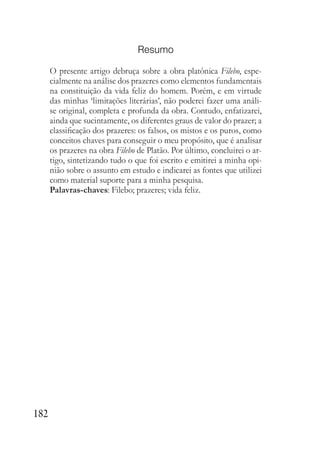 182
Resumo
O presente artigo debruça sobre a obra platônica Filebo, espe-
cialmente na análise dos prazeres como elementos fundamentais
na constituição da vida feliz do homem. Porém, e em virtude
das minhas ‘limitações literárias’, não poderei fazer uma análi-
se original, completa e profunda da obra. Contudo, enfatizarei,
ainda que sucintamente, os diferentes graus de valor do prazer; a
classificação dos prazeres: os falsos, os mistos e os puros, como
conceitos chaves para conseguir o meu propósito, que é analisar
os prazeres na obra Filebo de Platão. Por último, concluirei o ar-
tigo, sintetizando tudo o que foi escrito e emitirei a minha opi-
nião sobre o assunto em estudo e indicarei as fontes que utilizei
como material suporte para a minha pesquisa.
Palavras-chaves: Filebo; prazeres; vida feliz.
 