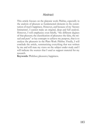 183
Abstract
This article focuses on the platonic work Philebus, especially in
the analysis of pleasure as fundamental elements in the consti-
tution of man’s happiness. However, and because of my ‘literary
limitations’, I cannot make an original, deep and full analysis.
However, I will emphasize even briefly, “the different degrees
of that pleasure; the classification of pleasures: the false, the mi-
xed and pure” as key concepts to achieve my purpose, that is to
analyze the pleasures in the Plato Work Philebus. Finally, I will
conclude the article, summarizing everything that was written
by me and will state my views on the subject under study and I
will indicate the sources that I used as support material for my
research.
Keywords: Philebus; pleasures; happiness.
 