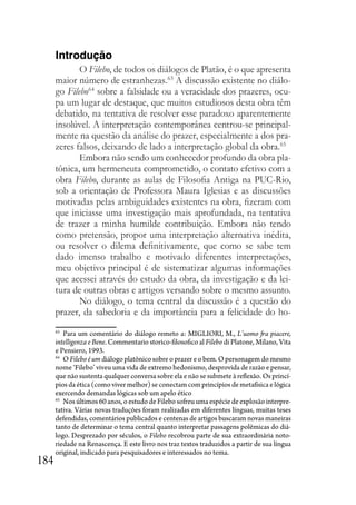184
Introdução
O Filebo, de todos os diálogos de Platão, é o que apresenta
maior número de estranhezas.63
A discussão existente no diálo-
go Filebo64
sobre a falsidade ou a veracidade dos prazeres, ocu-
pa um lugar de destaque, que muitos estudiosos desta obra têm
debatido, na tentativa de resolver esse paradoxo aparentemente
insolúvel. A interpretação contemporânea centrou-se principal-
mente na questão da análise do prazer, especialmente a dos pra-
zeres falsos, deixando de lado a interpretação global da obra.65
Embora não sendo um conhecedor profundo da obra pla-
tônica, um hermeneuta comprometido, o contato efetivo com a
obra Filebo, durante as aulas de Filosofia Antiga na PUC-Rio,
sob a orientação de Professora Maura Iglesias e as discussões
motivadas pelas ambiguidades existentes na obra, fizeram com
que iniciasse uma investigação mais aprofundada, na tentativa
de trazer a minha humilde contribuição. Embora não tendo
como pretensão, propor uma interpretação alternativa inédita,
ou resolver o dilema definitivamente, que como se sabe tem
dado imenso trabalho e motivado diferentes interpretações,
meu objetivo principal é de sistematizar algumas informações
que acessei através do estudo da obra, da investigação e da lei-
tura de outras obras e artigos versando sobre o mesmo assunto.
No diálogo, o tema central da discussão é a questão do
prazer, da sabedoria e da importância para a felicidade do ho-
63
Para um comentário do diálogo remeto a: MIGLIORI, M., L’uomo fra piacere,
intelligenza e Bene. Commentario storico-filosofico al Filebo di Platone, Milano, Vita
e Pensiero, 1993.
64
O Filebo é um diálogo platônico sobre o prazer e o bem. O personagem do mesmo
nome ‘Filebo’ viveu uma vida de extremo hedonismo, desprovida de razão e pensar,
que não sustenta qualquer conversa sobre ela e não se submete à reflexão. Os princí-
pios da ética (como viver melhor) se conectam com princípios de metafísica e lógica
exercendo demandas lógicas sob um apelo ético
65
Nos últimos 60 anos, o estudo de Filebo sofreu uma espécie de explosão interpre-
tativa. Várias novas traduções foram realizadas em diferentes línguas, muitas teses
defendidas, comentários publicados e centenas de artigos buscaram novas maneiras
tanto de determinar o tema central quanto interpretar passagens polêmicas do diá-
logo. Desprezado por séculos, o Filebo recobrou parte de sua extraordinária noto-
riedade na Renascença. E este livro nos traz textos traduzidos a partir de sua língua
original, indicado para pesquisadores e interessados no tema.
 