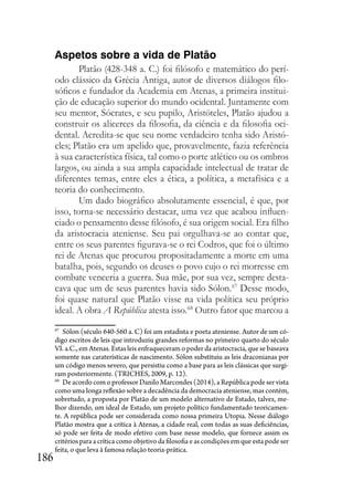 186
Aspetos sobre a vida de Platão
Platão (428-348 a. C.) foi filósofo e matemático do perí-
odo clássico da Grécia Antiga, autor de diversos diálogos filo-
sóficos e fundador da Academia em Atenas, a primeira institui-
ção de educação superior do mundo ocidental. Juntamente com
seu mentor, Sócrates, e seu pupilo, Aristóteles, Platão ajudou a
construir os alicerces da filosofia, da ciência e da filosofia oci-
dental. Acredita-se que seu nome verdadeiro tenha sido Aristó-
cles; Platão era um apelido que, provavelmente, fazia referência
à sua característica física, tal como o porte atlético ou os ombros
largos, ou ainda a sua ampla capacidade intelectual de tratar de
diferentes temas, entre eles a ética, a política, a metafísica e a
teoria do conhecimento.
Um dado biográfico absolutamente essencial, é que, por
isso, torna-se necessário destacar, uma vez que acabou influen-
ciado o pensamento desse filósofo, é sua origem social. Era filho
da aristocracia ateniense. Seu pai orgulhava-se ao contar que,
entre os seus parentes figurava-se o rei Codros, que foi o último
rei de Atenas que procurou propositadamente a morte em uma
batalha, pois, segundo os deuses o povo cujo o rei morresse em
combate venceria a guerra. Sua mãe, por sua vez, sempre desta-
cava que um de seus parentes havia sido Sólon.67
Desse modo,
foi quase natural que Platão visse na vida política seu próprio
ideal. A obra A República atesta isso.68
Outro fator que marcou a
67
Sólon (século 640-560 a. C) foi um estadista e poeta ateniense. Autor de um có-
digo escritos de leis que introduziu grandes reformas no primeiro quarto do século
VI. a.C., em Atenas. Estas leis enfraqueceram o poder da aristocracia, que se baseava
somente nas caraterísticas de nascimento. Sólon substituiu as leis draconianas por
um código menos severo, que persistiu como a base para as leis clássicas que surgi-
ram posteriormente. (TRICHES, 2009, p. 12).
68
De acordo com o professor Danilo Marcondes (2014), a República pode ser vista
como uma longa reflexão sobre a decadência da democracia ateniense, mas contém,
sobretudo, a proposta por Platão de um modelo alternativo de Estado, talvez, me-
lhor dizendo, um ideal de Estado, um projeto político fundamentado teoricamen-
te. A república pode ser considerada como nossa primeira Utopia. Nesse diálogo
Platão mostra que a crítica à Atenas, a cidade real, com todas as suas deficiências,
só pode ser feita de modo efetivo com base nesse modelo, que fornece assim os
critérios para a crítica como objetivo da filosofia e as condições em que esta pode ser
feita, o que leva à famosa relação teoria-prática.
 