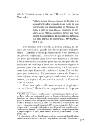 187
vida de Platão foi a morte se Sócrates.69
De acordo com Danilo
Marcondes:
Platão foi durante dez anos discípulo de Sócrates, e foi
provavelmente sobre o impacto de sua morte, de seus
ensinamentos e da situação política em Atenas que co-
meçou a escrever seus diálogos. Geralmente se con-
sidera que os “diálogos socráticos” contêm algo muito
próximo de uma exposição da visão socrática da filosofia
e do estilo socrático de argumentação. (MARCONDES,
2010, p. 56).
Sua decepção com o mundo da política começa, na ver-
dade, um pouco antes, quando dois de seus parentes mais pró-
ximos – Cármides e Crítias, participaram de forma intensa, de
um governo oligárquico. Consideravam que os métodos usa-
dos pelos governantes dessa época eram facciosos e violentos
e foram executados exatamente pelas pessoas nas quais eles de-
positavam sua confiança. Ocorre que, no momento seguinte o
governo passa a ter um caráter democrático, e, foi exatamente
nessa época que Sócrates foi condenado à morte. Daí seu des-
prezo pela democracia. Ele considerou a morte de Sócrates a
maior injustiça de sua época, porque condenaram à morte um
homem, que segundo ele, era o maior exemplo de filósofo de
todos os tempos.
Entretanto, após ter tido contato com os pitagóricos e
com os Eleatas,70
Platão afasta-se progressivamente do pensa-
69
Em 399, a. C. Sócrates é acusado de graves crimes por alguns cidadãos atenien-
ses. Estes podem sua condenação à morte por desrespeito às tradições religiosas
da cidade e por corrupção da juventude. A motivação da condenação é claramente
política. Contra as críticas feitas por Sócrates ao que ele considerava um desvirtua-
mento da democracia ateniense, e contra suas discussões e questionamentos dos
valores e atitudes da sociedade da época [...] De acordo com a prática da época que
obrigava o júri a optar pela condenação ou pela defesa, só resta uma alternativa à
condenação de Sócrates. Condenado à morte, é levado para uma prisão onde deve-
rá, segundo a prática da época, beber uma taça de veneno, cicuta. (MARCONDES,
2010, p. 45).
70
O pitagorismo, pode ser definido como sendo um conjunto de ideias filosóficas
e doutrinas semirreligiosas (a teoria da composição da matemática do universo, a
 