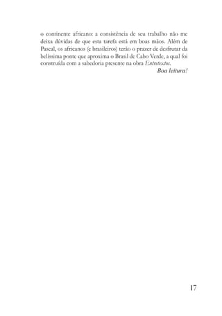 17
o continente africano: a consistência de seu trabalho não me
deixa dúvidas de que esta tarefa está em boas mãos. Além de
Pascal, os africanos (e brasileiros) terão o prazer de desfrutar da
belíssima ponte que aproxima o Brasil de Cabo Verde, a qual foi
construída com a sabedoria presente na obra Entretextos.
Boa leitura!
 