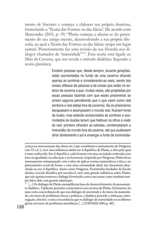 188
mento de Sócrates e começa a elaborar sua própria doutrina,
formulando a ‘Teoria das Formas ou das Ideias’. De acordo com
Marcondes (2011, p. 19) “Platão começa a afastar-se do pensa-
mento do seu antigo mestre, desenvolvendo a sua própria filo-
sofia, na qual a Teoria das Formas ou das Ideias ocupa um lugar
central. Posteriormente faz uma revisão da sua filosofia nos di-
álogos chamados de ‘maturidade’71
”. Essa teoria está ligada ao
Mito da Caverna, que nos revela o método dialético. Segundo a
teoria platônica:
Existem pessoas que, desde sempre, durante gerações,
estão acorrentadas no fundo de uma caverna olhando
apenas as sombras e considerando-as reais, sendo tais
coisas reflexos de pessoas e de coisas que estão no ex-
terior da caverna e que, muitas vezes, são projetadas por
essas pessoas fazendo com que esses prisioneiros se
sintam seguros percebendo que o que veem como real
(embora o real esteja fora da caverna). Se os prisioneiros
escapassem e alcançassem o mundo real, ficariam livres
da ilusão, mas estando acostumados às sombras e aco-
modados às ilusões teriam que habituar os olhos à visão
do real: primeiro olhariam as estrelas, comtemplariam a
imensidão do mundo fora da caverna, até que pudessem
olhar diretamente o sol e enxergar a fonte de luminosida-
crença na reencarnação das almas etc.) que constituem o pensamento de Pitágoras
(séc.VI a.C.), teve uma influência nítida em A República de Platão, a obra pela qual
é mais conhecido. Em A República, cada homem cria uma sociedade ordenada com
base na igualdade, na educação e na harmonia. Inspirado por Pitágoras, Platão ficou
imensamente entusiasmado com a ideia de aplicar teorias matemáticas à ética e ao
planeamento social de forma a criar uma comunidade ideal, tão claramente dese-
nhada na sua A República. Assim como Pitágoras, Parménides fundador da Escola
eleática (escola filosófica pré-socrática), teve uma grande influência sobre Platão,
que não apenas nomeou o diálogo Parménides com o seu nome como também sem-
pre falou dele com grande admiração.
71
[...] Os diálogos de Platão exemplificam fases de desenvolvimento do pensamen-
to dialético. Tipificam períodos caraterísticos nos escritos de Platão. Entretanto, há
uma certa concordância de que nos diálogos de juventude e do início da maturida-
de, em torno de problemas éticos e políticos, a dialética procede a refutação, inter-
rogação, elenchos; e uma concordância que os diálogos de maturidade ou os últimos
giram em torno de problemas metafísicos [...] (PAVIANI 2001,p. 40).
 