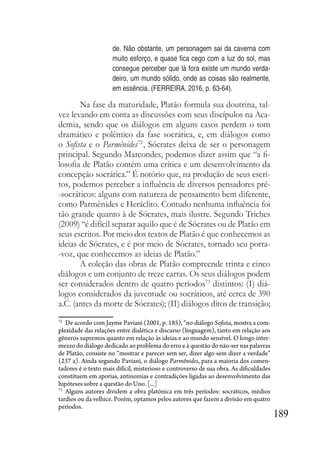 189
de. Não obstante, um personagem sai da caverna com
muito esforço, e quase fica cego com a luz do sol, mas
consegue perceber que lá fora existe um mundo verda-
deiro, um mundo sólido, onde as coisas são realmente,
em essência. (FERREIRA, 2016, p. 63-64).
Na fase da maturidade, Platão formula sua doutrina, tal-
vez levando em conta as discussões com seus discípulos na Aca-
demia, sendo que os diálogos em alguns casos perdem o tom
dramático e polêmico da fase socrática, e, em diálogos como
o Sofista e o Parmênides72
, Sócrates deixa de ser o personagem
principal. Segundo Marcondes, podemos dizer assim que “a fi-
losofia de Platão contém uma crítica e um desenvolvimento da
concepção socrática.” É notório que, na produção de seus escri-
tos, podemos perceber a influência de diversos pensadores pré-
-socráticos: alguns com natureza de pensamento bem diferente,
como Parmênides e Heráclito. Contudo nenhuma influência foi
tão grande quanto à de Sócrates, mais ilustre. Segundo Triches
(2009) “é difícil separar aquilo que é de Sócrates ou de Platão em
seus escritos. Por meio dos textos de Platão é que conhecemos as
ideias de Sócrates, e é por meio de Sócrates, tornado seu porta-
-voz, que conhecemos as ideias de Platão.”
A coleção das obras de Platão compreende trinta e cinco
diálogos e um conjunto de treze cartas. Os seus diálogos podem
ser considerados dentro de quatro períodos73
distintos: (I) diá-
logos considerados da juventude ou socráticos, até cerca de 390
a.C. (antes da morte de Sócrates); (II) diálogos ditos de transição;
72
De acordo com Jayme Paviani (2001, p. 185), “no diálogo Sofista, mostra a com-
plexidade das relações entre dialética e discurso (linguagem), tanto em relação aos
gêneros supremos quanto em relação às ideias e ao mundo sensível. O longo inter-
mezzo do diálogo dedicado ao problema do erro e à questão do não-ser nas palavras
de Platão, consiste no “mostrar e parecer sem ser, dizer algo sem dizer a verdade”
(237 a). Ainda segundo Paviani, o diálogo Parmênides, para a maioria dos comen-
tadores é o texto mais difícil, misterioso e controverso de sua obra. As dificuldades
constituem em aporias, antinomias e contradições ligadas ao desenvolvimento das
hipóteses sobre a questão do Uno. [...]
73
Alguns autores dividem a obra platónica em três períodos: socráticos, médios
tardios ou da velhice. Porém, optamos pelos autores que fazem a divisão em quatro
períodos.
 