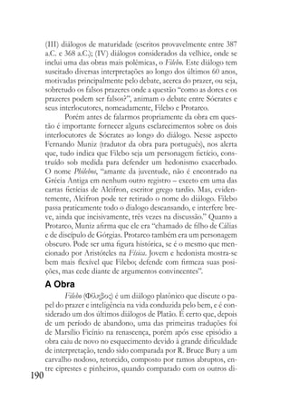 190
(III) diálogos de maturidade (escritos provavelmente entre 387
a.C. e 368 a.C.); (IV) diálogos considerados da velhice, onde se
inclui uma das obras mais polémicas, o Filebo. Este diálogo tem
suscitado diversas interpretações ao longo dos últimos 60 anos,
motivadas principalmente pelo debate, acerca do prazer, ou seja,
sobretudo os falsos prazeres onde a questão “como as dores e os
prazeres podem ser falsos?”, animam o debate entre Sócrates e
seus interlocutores, nomeadamente, Filebo e Protarco.
Porém antes de falarmos propriamente da obra em ques-
tão é importante fornecer alguns esclarecimentos sobre os dois
interlocutores de Sócrates ao longo do diálogo. Nesse aspecto
Fernando Muniz (tradutor da obra para português), nos alerta
que, tudo indica que Filebo seja um personagem fictício, cons-
truído sob medida para defender um hedonismo exacerbado.
O nome Philebos, “amante da juventude, não é encontrado na
Grécia Antiga em nenhum outro registro – exceto em uma das
cartas fictícias de Alcifron, escritor grego tardio. Mas, eviden-
temente, Alcifron pode ter retirado o nome do diálogo. Filebo
passa praticamente todo o dialogo descansando, e interfere bre-
ve, ainda que incisivamente, três vezes na discussão.” Quanto a
Protarco, Muniz afirma que ele era “chamado de filho de Cálias
e de discípulo de Górgias. Protarco também era um personagem
obscuro. Pode ser uma figura histórica, se é o mesmo que men-
cionado por Aristóteles na Física. Jovem e hedonista mostra-se
bem mais flexível que Filebo; defende com firmeza suas posi-
ções, mas cede diante de argumentos convincentes”.
A Obra
Filebo (Φίληβος) é um diálogo platônico que discute o pa-
pel do prazer e inteligência na vida conduzida pelo bem, e é con-
siderado um dos últimos diálogos de Platão. É certo que, depois
de um período de abandono, uma das primeiras traduções foi
de Marsílio Ficínio na renascença, porém após esse episódio a
obra caiu de novo no esquecimento devido à grande dificuldade
de interpretação, tendo sido comparada por R. Bruce Bury a um
carvalho nodoso, retorcido, composto por ramos abruptos, en-
tre ciprestes e pinheiros, quando comparado com os outros di-
 