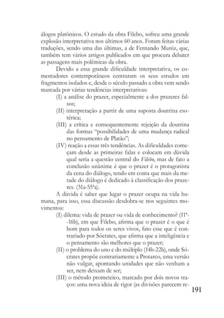 191
álogos platônicos. O estudo da obra Filebo, sofreu uma grande
explosão interpretativa nos últimos 60 anos. Foram feitas várias
traduções, sendo uma das últimas, a de Fernando Muniz, que,
também tem vários artigos publicados em que procura debater
as passagens mais polêmicas da obra.
Devido a essa grande dificuldade interpretativa, os co-
mentadores contemporâneos centraram os seus estudos em
fragmentos isolados e, desde o século passado a obra vem sendo
marcada por várias tendências interpretativas:
(I) a análise do prazer, especialmente a dos prazeres fal-
sos;
(II) interpretação a partir de uma suposta doutrina eso-
térica;
(III) a crítica e consequentemente rejeição da doutrina
das formas “possibilidades de uma mudança radical
no pensamento de Platão”;
(IV) reação a essas três tendências. As dificuldades come-
çam desde as primeiras falas e colocam em dúvida
qual seria a questão central do Filebo, mas de fato a
conclusão unânime é que o prazer é o protagonista
da cena do diálogo, tendo em conta que mais da me-
tade do diálogo é dedicado à classificação dos praze-
res. (31a-55ªa).
A dúvida é saber que lugar o prazer ocupa na vida hu-
mana, para isso, essa discussão desdobra-se nos seguintes mo-
vimentos:
(I) dilema: vida de prazer ou vida de conhecimento? (11ª-
-16b), em que Filebo, afirma que o prazer é o que é
bom para todos os seres vivos, fato esse que é con-
trariado por Sócrates, que afirma que a inteligência e
o pensamento são melhores que o prazer;
(II) o problema do uno e do múltiplo (14b-22b), onde Só-
crates propõe contrariamente a Protarco, uma versão
não vulgar, apontando unidades que não venham a
ser, nem deixam de ser;
(III) o método prometeico, marcado por dois novos tra-
ços: uma nova ideia de rigor (as divisões parecem re-
 