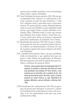 192
querem uma exatidão numérica) e nova terminologia
(péras, limite e ápeiron, ilimitado);
(IV) uma Ontologia dos quatro gêneros (22c-31b) em que
a competição entre o prazer e o conhecimento é ele-
vada a questão de qual dos dois determina a “vida
boa” enquanto mista, e qual deles seria a causa dessa
mistura. Os quatro gêneros seriam: Ilimitado (ápeiron)
todas as coisas sem medidas ou graus definidos; limite
(péras) o que impõe limites ou graus definidos ao ili-
mitado; Misto, (Meiktón) todas as coisas que contém
grau definido, bom tempo, beleza e força física etc.,
e Causa (aitía) razão divina ou humana, responsável
pelas belas combinações do ilimitado com o limite;
(V) classificação dos prazeres (31b-55c) em que é analisa-
do do ponto de vista da sua natureza (gênero das coi-
sas infinitas ou indeterminadas) e do ponto de vista
de sua gênese (gênero das coisas compostas do limite
e do ilimitado);
(VI) o problema dos prazeres falsos, em que o problema
reside em determinar o que significa dizer que um
prazer é falso. Diante da perplexidade de Protarco,
Sócrates apresenta uma série de argumentos para jus-
tificar a existência dos prazeres falsos:
Primeiro, a dos prazeres falsos de antecipação (36c-41ª);
segundo, os prazeres e dores que são falsos por terem
suas grandezas mal avaliadas (41ª-42c); terceiro, a dos
prazeres que se confundem com a ausência de dor, não
sendo genuinamente prazer (42c-44b); quarto, os falsos
prazeres por serem impuros, ou seja, dependente de
qualquer deficiência, que por definição, é dolorosa (44c-
-50e).
(VII) classificação dos conhecimentos (55c-59c) em que o
grau de pureza para distinguir os prazeres é critério
na classificação dos conhecimentos, trata-se de inves-
tigar se há um conhecimento mais puro que outro
conhecimento (56b);
 