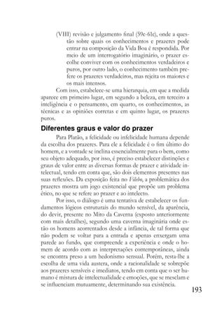 193
(VIII) revisão e julgamento final (59c-61c), onde a ques-
tão sobre quais os conhecimentos e prazeres pode
entrar na composição da Vida Boa é respondida. Por
meio de um interrogatório imaginário, o prazer es-
colhe conviver com os conhecimentos verdadeiros e
puros, por outro lado, o conhecimento também pre-
fere os prazeres verdadeiros, mas rejeita os maiores e
os mais intensos.
Com isso, estabelece-se uma hierarquia, em que a medida
aparece em primeiro lugar, em segundo a beleza, em terceiro a
inteligência e o pensamento, em quarto, os conhecimentos, as
técnicas e as opiniões corretas e em quinto lugar, os prazeres
puros.
Diferentes graus e valor do prazer
Para Platão, a felicidade ou infelicidade humana depende
da escolha dos prazeres. Para ele a felicidade é o fim último do
homem, e a vontade se inclina essencialmente para o bem, como
seu objeto adequado, por isso, é preciso estabelecer distinções e
graus de valor entre as diversas formas de prazer e atividade in-
telectual, tendo em conta que, são dois elementos presentes nas
suas reflexões. Da exposição feita no Filebo, a problemática dos
prazeres mostra um jogo existencial que propõe um problema
ético, no que se refere ao prazer e ao intelecto.
Por isso, o diálogo é uma tentativa de estabelecer os fun-
damentos lógicos estruturais do mundo sensível, da aparência,
do devir, presente no Mito da Caverna (exposto anteriormente
com mais detalhes), segundo uma caverna imaginária onde es-
tão os homens acorrentados desde a infância, de tal forma que
não podem se voltar para a entrada e apenas enxergam uma
parede ao fundo, que compreende a experiência e onde o ho-
mem de acordo com as interpretações contemporâneas, ainda
se encontra preso a um hedonismo sensual. Porém, resta-lhe a
escolha de uma vida austera, onde a racionalidade se sobrepõe
aos prazeres sensíveis e imediatos, tendo em conta que o ser hu-
mano é mistura de intelectualidade e emoções, que se mesclam e
se influenciam mutuamente, determinando sua existência.
 