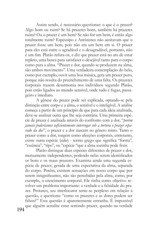 194
Assim sendo, é necessário questionar: o que é o prazer?
Algo bom ou ruim? Se há prazeres bons, também há prazeres
ruins? Ou o prazer é um bem? Se não for um bem, é então algo
totalmente ruim? Espeusipo e Antístenes não aceitavam que o
prazer fosse um bem, pois não era um bem em si. O prazer
para eles está entre o agradável e o desagradável, portanto, não
é um fim. Platão refuta-os, e diz que prazer está no ato de estar
repleto, uma busca para satisfazer o desejável tanto para o corpo
como para a alma. “Prazer e dor, quando se produzem na alma,
são ambos movimento”. Uma verdadeira contemplação do belo,
como por exemplo, ouvir uma boa música, gera um prazer puro,
porque não resulta do preenchimento de uma falta. Os prazeres
corporais trazem desarmonia nos indivíduos segundo Platão,
pois estão ligados ao mundo sensível, onde tudo é fugaz, passa-
geiro e imediato.
A gênese do prazer pode ser explicada, optando-se pela
distinção entre corpo e a alma, o sensível e o inteligível. A análise
começa a partir de um princípio de que para cada ideia analisada,
deve-se analisar outra que lhe seja contrária. Uma primeira espé-
cie de prazer é analisada através do confronto com a dor, “porém
jamais poderíamos suficientemente interrogar sob a tortura o prazer sepa-
rado da dor”, o prazer e a dor nascem no gênero misto. Tanto o
prazer como a dor, surgem como afecções corporais, entretanto,
existe outra espécie (eidos) - termo grego que significa “forma”,
“essência”, “tipo”, ou “espécie “que a alma sozinha pode fruir.
Platão distingue duas espécies diferentes de prazer e dor,
mutuamente independentes, podendo nelas serem identificados
os bons e os maus prazeres. Examina ainda uma segunda es-
pécie de prazer, gerada de uma expectativa da alma, separada
do corpo. Porém, existem sensações em nosso corpo que por
serem insignificantes, não são percebidas pela alma, como, por
exemplo, o crescimento corporal. Ele tinha como objetivo re-
solver um problema importante: a verdade e a falsidade do pra-
zer. Protarco, seu interlocutor sente-se perplexo em relação à
questão, e questiona: “como os prazeres e as dores podem ser
falsos?” Esta questão é aparentemente estranha. É impossível
que alguém acredite estar sentindo prazer, quando na verdade
 