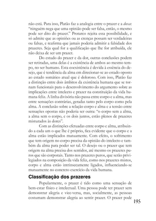 195
não está. Para isso, Platão faz a analogia entre o prazer e a doxa:
“ninguém nega que uma opinião pode ser falsa, então, o mesmo
pode ser dito do prazer.” Protarco rejeita essa possibilidade, e
só admite que as opiniões ou as crenças possam ser verdadeiras
ou falsas, e reafirma que jamais poderia admitir a falsidade dos
prazeres. Seja qual for a qualificação que lhe for atribuída, ele
não deixa de ser um prazer.
Do estudo do prazer e da dor, outras conclusões podem
ser retiradas, uma delas é a existência de ambos ao mesmo tem-
po, no ser humano. Esta coexistência é devida à essência do de-
sejo, que é tendência da alma em direcionar-se ao estado oposto
ao estado somático atual que é doloroso. Com isso, Platão faz
a distinção entre dois âmbitos da existência humana que se tor-
nam funcionais para o desenvolvimento do argumento sobre as
implicações entre intelecto e prazer na constituição da vida hu-
mana feliz. A linha divisória não passa entre corpo e a alma, mas
entre sensações contrárias, geradas tanto pelo corpo como pela
alma. A conclusão sobre a relação corpo e alma e a tensão entre
sensações opostas não poderia ser outra: “o corpo sem a alma,
a alma sem o corpo, e os dois juntos, estão plenos de prazeres
misturados às dores”.
Com as distinções efetuadas entre corpo e alma, atribuin-
do a cada um o que lhe é próprio, fica evidente que o corpo e a
alma estão implicados mutuamente. Com efeito, o sofrimento
que tem origem no corpo precisa da opinião do intelecto e tam-
bém da alma para poder ser tal. O desejo ou o prazer que tem
origem na alma precisa dos sentidos, até mesmo os prazeres pu-
ros que são corporais. Tanto nos prazeres puros, que serão privi-
legiados na composição da vida feliz, como nos prazeres mistos,
corpo e alma estão intrinsecamente ligados, influenciando-se
mutuamente no concreto exercício da vida humana.
Classificação dos prazeres
Popularmente, o prazer é tido como uma sensação de
bem-estar físico e intelectual. Uma pessoa pode ter prazer sem
demonstrar alegria e vice-versa, mas, socialmente, as pessoas
costumam demonstrar alegria ao sentir prazer. O prazer pode
 