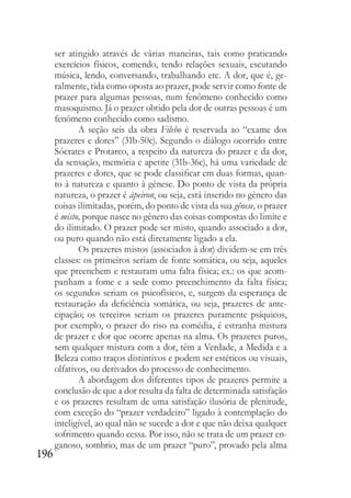 196
ser atingido através de várias maneiras, tais como praticando
exercícios físicos, comendo, tendo relações sexuais, escutando
música, lendo, conversando, trabalhando etc. A dor, que é, ge-
ralmente, tida como oposta ao prazer, pode servir como fonte de
prazer para algumas pessoas, num fenômeno conhecido como
masoquismo. Já o prazer obtido pela dor de outras pessoas é um
fenômeno conhecido como sadismo.
A seção seis da obra Filebo é reservada ao “exame dos
prazeres e dores” (31b-50c). Segundo o diálogo ocorrido entre
Sócrates e Protarco, a respeito da natureza do prazer e da dor,
da sensação, memória e apetite (31b-36c), há uma variedade de
prazeres e dores, que se pode classificar em duas formas, quan-
to à natureza e quanto à gênese. Do ponto de vista da própria
natureza, o prazer é ápeiron, ou seja, está inserido no gênero das
coisas ilimitadas, porém, do ponto de vista da sua gênese, o prazer
é misto, porque nasce no gênero das coisas compostas do limite e
do ilimitado. O prazer pode ser misto, quando associado a dor,
ou puro quando não está diretamente ligado a ela.
Os prazeres mistos (associados à dor) dividem-se em três
classes: os primeiros seriam de fonte somática, ou seja, aqueles
que preenchem e restauram uma falta física; ex.: os que acom-
panham a fome e a sede como preenchimento da falta física;
os segundos seriam os psicofísicos, e, surgem da esperança de
restauração da deficiência somática, ou seja, prazeres de ante-
cipação; os terceiros seriam os prazeres puramente psíquicos,
por exemplo, o prazer do riso na comédia, é estranha mistura
de prazer e dor que ocorre apenas na alma. Os prazeres puros,
sem qualquer mistura com a dor, têm a Verdade, a Medida e a
Beleza como traços distintivos e podem ser estéticos ou visuais,
olfativos, ou derivados do processo de conhecimento.
A abordagem dos diferentes tipos de prazeres permite a
conclusão de que a dor resulta da falta de determinada satisfação
e os prazeres resultam de uma satisfação ilusória de plenitude,
com exceção do “prazer verdadeiro” ligado à contemplação do
inteligível, ao qual não se sucede a dor e que não deixa qualquer
sofrimento quando cessa. Por isso, não se trata de um prazer en-
ganoso, sombrio, mas de um prazer “puro”, provado pela alma
 