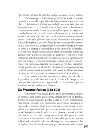197
“purificada” através da filosofia, incapaz de causar danos à alma.
Pensamos que o conceito de prazer pode estar relaciona-
do com a teoria da tripartição da alma platônica, presente em
obra A República e à intima inter-relação entre os três gêneros
(apetitivo irascível e racional). Esses três gêneros, pela sua natu-
reza, constituem três fontes de motivação na procura do prazer
e a relação que vão estabelecer entre si, determina a presença ou
ausência de uma ação virtuosa, ou de um determinado tipo de
prazer. Esses três gêneros são capazes de mover a alma para a
finalidade implicada em cada fonte de motivação, tendo em con-
ta, sua natureza e sua competência: à racional compete governar
os demais e exercer a racionalidade pelas operações do intelec-
to (conhecer, julgar e deliberar); ao irascível compete combater,
agindo como auxiliar do racional; ao apetitivo, o maior e o mais
insaciável, cabem buscar a preservação da vida e a satisfação de
suas disposições, tendo em conta que é a fonte de diversos ape-
tites. Essa disposição triádica está sujeita ao conflito, principal-
mente quando um dos elementos não racionais toma o comando
da alma, no sentido de uma sublevação, coloca a alma em estado
de injustiça interna, capaz de promover uma série de vícios.
Nos pontos seguintes analisaremos com mais detalhe e
separadamente, cada item referente à classificação dos prazeres
procurando desmistificar o significado e a importância para a
felicidade ou não do homem platônico.
Os Prazeres Falsos (36c-50e)
O homem vive uma das piores crises existenciais de todos
os tempos, sem tempo para sorrir, abraçar, investir na família.
Tornou-se uma máquina, perdeu a arte de viver. Influenciado
pela mídia, vivendo um hedonismo exacerbado, fechando-se
dentro de si mesmo, perdeu a afabilidade e amabilidade, a sin-
geleza e a espontaneidade, para se ater numa busca incessante
de satisfação imediata de todos os seus prazeres, sem desconfiar
que muitas vezes o que parece ser o maior dos prazeres, não
passa de um dos maiores vícios mascarados por uma procura
subjetiva de plenitude e do verdadeiro prazer, quando na verda-
de está-se caminhando lentamente para o abismo, onde tudo o
 