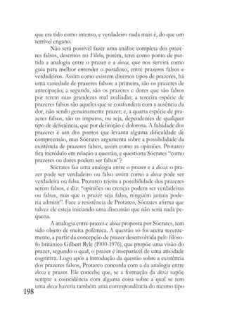 198
que era tido como intenso, e verdadeiro nada mais é, do que um
terrível engano.
Não será possível fazer uma análise completa dos praze-
res falsos, descritos no Filebo, porém, terei como ponto de par-
tida a analogia entre o prazer e a doxa, que nos servirá como
guia para melhor entender o paradoxo, entre prazeres falsos e
verdadeiros. Assim como existem diversos tipos de prazeres, há
uma variedade de prazeres falsos: a primeira, são os prazeres de
antecipação; a segunda, são os prazeres e dores que são falsos
por terem suas grandezas mal avaliadas; a terceira espécie de
prazeres falsos são aqueles que se confundem com a ausência da
dor, não sendo genuinamente prazer; e, a quarta espécie de pra-
zeres falsos, são os impuros, ou seja, dependentes de qualquer
tipo de deficiência, que por definição é dolorosa. A falsidade dos
prazeres é um dos pontos que levanta alguma dificuldade de
compreensão, mas Sócrates argumenta sobre a possibilidade da
existência de prazeres falsos, assim como as opiniões. Protarco
fica incrédulo em relação a questão, e questiona Sócrates “como
prazeres ou dores podem ser falsos”?
Sócrates faz uma analogia entre o prazer e a doxa: o pra-
zer pode ser verdadeiro ou falso assim como a doxa pode ser
verdadeira ou falsa. Protarco rejeita a possibilidade dos prazeres
serem falsos, e diz: “opiniões ou crenças podem ser verdadeiras
ou falsas, mas que o prazer seja falso, ninguém jamais pode-
ria admitir”. Face a resistência de Protarco, Sócrates afirma que
talvez ele esteja iniciando uma discussão que não seria nada pe-
quena.
A analogia entre prazer e doxa proposta por Sócrates, tem
sido objeto de muita polêmica. A questão só foi aceita recente-
mente, a partir da concepção de prazer desenvolvida pelo filóso-
fo britânico Gilbert Ryle (1900-1976), que propõe uma visão do
prazer, segundo o qual, o prazer é inseparável de uma atividade
cognitiva. Logo após a introdução da questão sobre a existência
dos prazeres falsos, Protarco concorda com a da analogia entre
doxa e prazer. Ele concebe que, se a formação da doxa supõe
sempre a coincidência com alguma coisa sobre a qual se tem
uma doxa haveria também uma correspondência do mesmo tipo
 