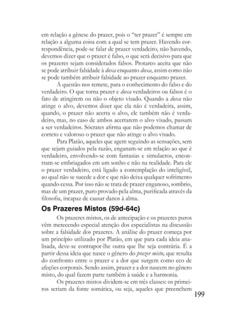 199
em relação a gênese do prazer, pois o “ter prazer” é sempre em
relação a alguma coisa com a qual se tem prazer. Havendo cor-
respondência, pode-se falar de prazer verdadeiro, não havendo,
devemos dizer que o prazer é falso, o que será decisivo para que
os prazeres sejam considerados falsos. Protarco aceita que não
se pode atribuir falsidade à doxa enquanto doxa, assim como não
se pode também atribuir falsidade ao prazer enquanto prazer.
A questão nos remete, para o conhecimento do falso e do
verdadeiro. O que torna prazer e doxa verdadeiros ou falsos é o
fato de atingirem ou não o objeto visado. Quando a doxa não
atinge o alvo, devemos dizer que ela não é verdadeira, assim,
quando, o prazer não acerta o alvo, ele também não é verda-
deiro, mas, no caso de ambos acertarem o alvo visado, passam
a ser verdadeiros. Sócrates afirma que não podemos chamar de
correto e valoroso o prazer que não atinge o alvo visado.
Para Platão, aqueles que agem seguindo as sensações, sem
que sejam guiados pela razão, enganam-se em relação ao que é
verdadeiro, envolvendo-se com fantasias e simulacros, encon-
tram-se embriagados em um sonho e não na realidade. Para ele
o prazer verdadeiro, está ligado a contemplação do inteligível,
ao qual não se sucede a dor e que não deixa qualquer sofrimento
quando cessa. Por isso não se trata de prazer enganoso, sombrio,
mas de um prazer, puro provado pela alma, purificada através da
filosofia, incapaz de causar danos à alma.
Os Prazeres Mistos (59d-64c)
Os prazeres mistos, os de antecipação e os prazeres puros
vêm merecendo especial atenção dos especialistas na discussão
sobre a falsidade dos prazeres. A análise do prazer começa por
um princípio utilizado por Platão, em que para cada ideia ana-
lisada, deve-se contrapor-lhe outra que lhe seja contrária. É a
partir dessa ideia que nasce o gênero do prazer misto, que resulta
do confronto entre o prazer e a dor que surgem como eco de
afeções corporais. Sendo assim, prazer e a dor nascem no gênero
misto, do qual fazem parte também à saúde e a harmonia.
Os prazeres mistos dividem-se em três classes: os primei-
ros seriam da fonte somática, ou seja, aqueles que preenchem
 