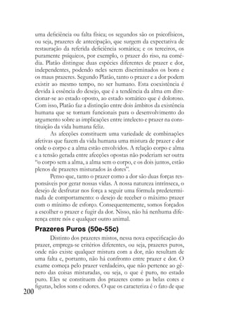200
uma deficiência ou falta física; os segundos são os psicofísicos,
ou seja, prazeres de antecipação, que surgem da expectativa de
restauração da referida deficiência somática; e os terceiros, os
puramente psíquicos, por exemplo, o prazer do riso, na comé-
dia. Platão distingue duas espécies diferentes de prazer e dor,
independentes, podendo neles serem discriminados os bons e
os maus prazeres. Segundo Platão, tanto o prazer e a dor podem
existir ao mesmo tempo, no ser humano. Esta coexistência é
devida à essência do desejo, que é a tendência da alma em dire-
cionar-se ao estado oposto, ao estado somático que é doloroso.
Com isso, Platão faz a distinção entre dois âmbitos da existência
humana que se tornam funcionais para o desenvolvimento do
argumento sobre as implicações entre intelecto e prazer na cons-
tituição da vida humana feliz.
As afecções constituem uma variedade de combinações
afetivas que fazem da vida humana uma mistura de prazer e dor
onde o corpo e a alma estão envolvidos. A relação corpo e alma
e a tensão gerada entre afecções opostas não poderiam ser outra
“o corpo sem a alma, a alma sem o corpo, e os dois juntos, estão
plenos de prazeres misturados às dores”.
Penso que, tanto o prazer como a dor são duas forças res-
ponsáveis por gerar nossas vidas. A nossa natureza intrínseca, o
desejo de desfrutar nos força a seguir uma fórmula predetermi-
nada de comportamento: o desejo de receber o máximo prazer
com o mínimo de esforço. Consequentemente, somos forçados
a escolher o prazer e fugir da dor. Nisso, não há nenhuma dife-
rença entre nós e qualquer outro animal.
Prazeres Puros (50e-55c)
Distinto dos prazeres mistos, nessa nova especificação do
prazer, emprega-se critérios diferentes, ou seja, prazeres puros,
onde não existe qualquer mistura com a dor, não resultam de
uma falta e, portanto, não há confronto entre prazer e dor. O
exame começa pelo prazer verdadeiro, que não pertence ao gê-
nero das coisas misturadas, ou seja, o que é puro, no estado
puro. Eles se constituem dos prazeres como as belas cores e
figuras, belos sons e odores. O que os caracteriza é o fato de que
 