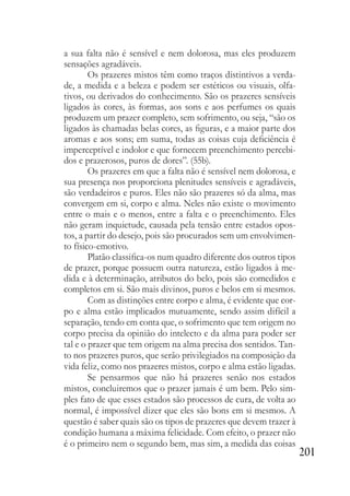 201
a sua falta não é sensível e nem dolorosa, mas eles produzem
sensações agradáveis.
Os prazeres mistos têm como traços distintivos a verda-
de, a medida e a beleza e podem ser estéticos ou visuais, olfa-
tivos, ou derivados do conhecimento. São os prazeres sensíveis
ligados às cores, às formas, aos sons e aos perfumes os quais
produzem um prazer completo, sem sofrimento, ou seja, “são os
ligados às chamadas belas cores, as figuras, e a maior parte dos
aromas e aos sons; em suma, todas as coisas cuja deficiência é
imperceptível e indolor e que fornecem preenchimento percebi-
dos e prazerosos, puros de dores”. (55b).
Os prazeres em que a falta não é sensível nem dolorosa, e
sua presença nos proporciona plenitudes sensíveis e agradáveis,
são verdadeiros e puros. Eles não são prazeres só da alma, mas
convergem em si, corpo e alma. Neles não existe o movimento
entre o mais e o menos, entre a falta e o preenchimento. Eles
não geram inquietude, causada pela tensão entre estados opos-
tos, a partir do desejo, pois são procurados sem um envolvimen-
to físico-emotivo.
Platão classifica-os num quadro diferente dos outros tipos
de prazer, porque possuem outra natureza, estão ligados à me-
dida e à determinação, atributos do belo, pois são comedidos e
completos em si. São mais divinos, puros e belos em si mesmos.
Com as distinções entre corpo e alma, é evidente que cor-
po e alma estão implicados mutuamente, sendo assim difícil a
separação, tendo em conta que, o sofrimento que tem origem no
corpo precisa da opinião do intelecto e da alma para poder ser
tal e o prazer que tem origem na alma precisa dos sentidos. Tan-
to nos prazeres puros, que serão privilegiados na composição da
vida feliz, como nos prazeres mistos, corpo e alma estão ligadas.
Se pensarmos que não há prazeres senão nos estados
mistos, concluiremos que o prazer jamais é um bem. Pelo sim-
ples fato de que esses estados são processos de cura, de volta ao
normal, é impossível dizer que eles são bons em si mesmos. A
questão é saber quais são os tipos de prazeres que devem trazer à
condição humana a máxima felicidade. Com efeito, o prazer não
é o primeiro nem o segundo bem, mas sim, a medida das coisas
 