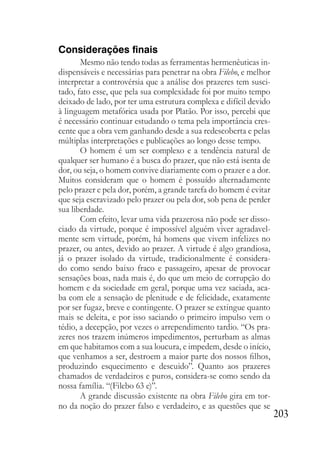 203
Considerações finais
Mesmo não tendo todas as ferramentas hermenêuticas in-
dispensáveis e necessárias para penetrar na obra Filebo, e melhor
interpretar a controvérsia que a análise dos prazeres tem susci-
tado, fato esse, que pela sua complexidade foi por muito tempo
deixado de lado, por ter uma estrutura complexa e difícil devido
à linguagem metafórica usada por Platão. Por isso, percebi que
é necessário continuar estudando o tema pela importância cres-
cente que a obra vem ganhando desde a sua redescoberta e pelas
múltiplas interpretações e publicações ao longo desse tempo.
O homem é um ser complexo e a tendência natural de
qualquer ser humano é a busca do prazer, que não está isenta de
dor, ou seja, o homem convive diariamente com o prazer e a dor.
Muitos consideram que o homem é possuído alternadamente
pelo prazer e pela dor, porém, a grande tarefa do homem é evitar
que seja escravizado pelo prazer ou pela dor, sob pena de perder
sua liberdade.
Com efeito, levar uma vida prazerosa não pode ser disso-
ciado da virtude, porque é impossível alguém viver agradavel-
mente sem virtude, porém, há homens que vivem infelizes no
prazer, ou antes, devido ao prazer. A virtude é algo grandiosa,
já o prazer isolado da virtude, tradicionalmente é considera-
do como sendo baixo fraco e passageiro, apesar de provocar
sensações boas, nada mais é, do que um meio de corrupção do
homem e da sociedade em geral, porque uma vez saciada, aca-
ba com ele a sensação de plenitude e de felicidade, exatamente
por ser fugaz, breve e contingente. O prazer se extingue quanto
mais se deleita, e por isso saciando o primeiro impulso vem o
tédio, a decepção, por vezes o arrependimento tardio. “Os pra-
zeres nos trazem inúmeros impedimentos, perturbam as almas
em que habitamos com a sua loucura, e impedem, desde o início,
que venhamos a ser, destroem a maior parte dos nossos filhos,
produzindo esquecimento e descuido”. Quanto aos prazeres
chamados de verdadeiros e puros, considera-se como sendo da
nossa família. “(Filebo 63 e)”.
A grande discussão existente na obra Filebo gira em tor-
no da noção do prazer falso e verdadeiro, e as questões que se
 