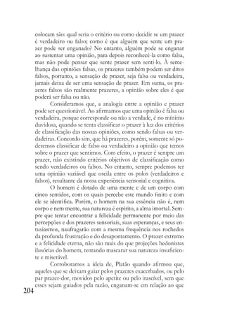 204
colocam são: qual seria o critério ou como decidir se um prazer
é verdadeiro ou falso; como é que alguém que sente um pra-
zer pode ser enganado? No entanto, alguém pode se enganar
ao sustentar uma opinião, para depois reconhecê-la como falsa,
mas não pode pensar que sente prazer sem senti-lo. À seme-
lhança das opiniões falsas, os prazeres também podem ser ditos
falsos, portanto, a sensação de prazer, seja falsa ou verdadeira,
jamais deixa de ser uma sensação de prazer. Em suma, os pra-
zeres falsos são realmente prazeres, a opinião sobre eles é que
poderá ser falsa ou não.
Consideramos que, a analogia entre a opinião e prazer
pode ser questionável. Ao afirmamos que uma opinião é falsa ou
verdadeira, porque corresponde ou não a verdade, é no mínimo
duvidosa, quando se tenta classificar o prazer à luz dos critérios
de classificação das nossas opiniões, como sendo falsas ou ver-
dadeiras. Concordo sim, que há prazeres, porém, somente só po-
deremos classificar de falso ou verdadeiro a opinião que temos
sobre o prazer que sentimos. Com efeito, o prazer é sempre um
prazer, não existindo critérios objetivos de classificação como
sendo verdadeiros ou falsos. No entanto, sempre podemos ter
uma opinião variável que oscila entre os polos (verdadeiros e
falsos), resultante da nossa experiência sensorial e cognitiva.
O homem é dotado de uma mente e de um corpo com
cinco sentidos, com os quais percebe este mundo finito e com
ele se identifica. Porém, o homem na sua essência não é, nem
corpo e nem mente, sua natureza é espírito, a alma imortal. Sem-
pre que tentar encontrar a felicidade permanente por meio das
percepções e dos prazeres sensoriais, suas esperanças, e seus en-
tusiasmos, naufragarão com a mesma frequência nos rochedos
da profunda frustração e do desapontamento. O prazer extremo
e a felicidade eterna, não são mais do que projeções hedonistas
ilusórias do homem, tentando mascarar sua natureza insuficien-
te e miserável.
Corroboramos a ideia de, Platão quando afirmou que,
aqueles que se deixam guiar pelos prazeres exacerbados, ou pelo
par prazer-dor, movidos pelo apetite ou pelo irascível, sem que
esses sejam guiados pela razão, enganam-se em relação ao que
 