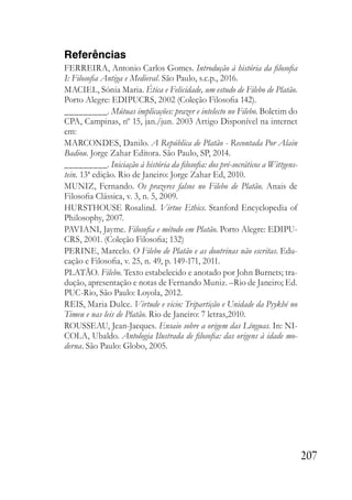 207
Referências
FERREIRA, Antonio Carlos Gomes. Introdução à história da filosofia
I: Filosofia Antiga e Medieval. São Paulo, s.c.p., 2016.
MACIEL, Sónia Maria. Ética e Felicidade, um estudo de Filebo de Platão.
Porto Alegre: EDIPUCRS, 2002 (Coleção Filosofia 142).
_________. Mútuas implicações: prazer e intelecto no Filebo. Boletim do
CPA, Campinas, nº 15, jan./jun. 2003 Artigo Disponível na internet
em:
MARCONDES, Danilo. A República de Platão - Recontada Por Alain
Badiou. Jorge Zahar Editora. São Paulo, SP, 2014.
_________. Iniciação à história da filosofia: dos pré-socráticos a Wittgens-
tein. 13ª edição. Rio de Janeiro: Jorge Zahar Ed, 2010.
MUNIZ, Fernando. Os prazeres falsos no Filebo de Platão. Anais de
Filosofia Clássica, v. 3, n. 5, 2009.
HURSTHOUSE Rosalind. Virtue Ethics. Stanford Encyclopedia of
Philosophy, 2007.
PAVIANI, Jayme. Filosofia e método em Platão. Porto Alegre: EDIPU-
CRS, 2001. (Coleção Filosofia; 132)
PERINE, Marcelo. O Filebo de Platão e as doutrinas não escritas. Edu-
cação e Filosofia, v. 25, n. 49, p. 149-171, 2011.
PLATÃO. Filebo. Texto estabelecido e anotado por John Burnets; tra-
dução, apresentação e notas de Fernando Muniz. –Rio de Janeiro; Ed.
PUC-Rio, São Paulo: Loyola, 2012.
REIS, Maria Dulce. Virtude e vicio: Tripartição e Unidade da Psykhé no
Timeu e nas leis de Platão. Rio de Janeiro: 7 letras,2010.
ROUSSEAU, Jean-Jacques. Ensaio sobre a origem das Línguas. In: NI-
COLA, Ubaldo. Antologia Ilustrada de filosofia: das origens à idade mo-
derna. São Paulo: Globo, 2005.
 