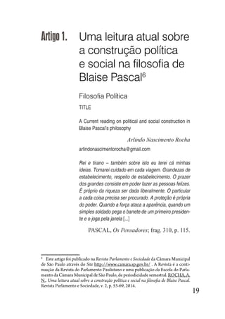 19
Artigo1. Uma leitura atual sobre
a construção política
e social na filosofia de
Blaise Pascal6
Filosofia Política
TITLE
A Current reading on political and social construction in
Blaise Pascal’s philosophy
Arlindo Nascimento Rocha
arlindonascimentorocha@gmail.com
Rei e tirano – também sobre isto eu terei cá minhas
ideias. Tomarei cuidado em cada viagem. Grandezas de
estabelecimento, respeito de estabelecimento. O prazer
dos grandes consiste em poder fazer as pessoas felizes.
É próprio da riqueza ser dada liberalmente. O particular
a cada coisa precisa ser procurado. A proteção é própria
do poder. Quando a força ataca a aparência, quando um
simples soldado pega o barrete de um primeiro presiden-
te e o joga pela janela [...]
PASCAL, Os Pensadores; frag. 310, p. 115.
6
Este artigo foi publicado na Revista Parlamento e Sociedade da Câmara Municipal
de São Paulo através do Site http://www.camara.sp.gov.br/ . A Revista é a conti-
nuação da Revista do Parlamento Paulistano e uma publicação da Escola do Parla-
mento da Câmara Municipal de São Paulo, de periodicidade semestral. ROCHA, A.
N.. Uma leitura atual sobre a construção política e social na filosofia de Blaise Pascal.
Revista Parlamento e Sociedade, v. 2, p. 53-69, 2014.
 