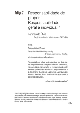 209
Artigo 7. Responsabilidade de
grupos:
Responsabilidade
geral e individual74
Tópicos de Ética
Professor Danilo Marcondes – PUC-Rio
TITLE
Responsibility of Groups
General and individual responsibility
Arlindo Nascimento Rocha.
arlindonascimentorocha@gmail.com
“A sociedade do futuro será sustentada por dois pila-
res: responsabilidade e respeito. Nenhuma constituição,
nenhum código, nenhuma lei ou regra precisará existir
se esses pilares forem assumidos. Responsabilidade é
o atendimento daquilo que esperam do papel que você
assumiu. Respeito é não ultrapassar os seus limites e
aceitar os dos outros”.
[Álvaro Granha Loregian]
74
Este artigo foi publicado em 2012 no site https://www.webartigos.com/autores/
arlindorocha/, um diretório de artigos gratuitos para leitura e publicação de qual-
quer tipo de conteúdo textual como artigos informativos, dicas, receitas, resumos,
resenhas, artigos acadêmicos, monografias. Essa nova edição foi atualizada e amplia-
da com novas informações.
 