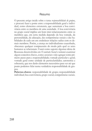 210
Resumo
O presente artigo incide sobre o tema responsabilidade de grupos,
e procurei fazer a ponte entre a responsabilidade geral e indivi-
dual, como elementos estruturais, que sustentam a boa convi-
vência entre os membros de uma sociedade. A boa convivência
no grupo social implica um bom inter-relacionamento entre os
membros que, em certa medida depende: da boa vontade, da
personalidade, da educação, das competências sociais e das ha-
bilidades de cada um em estabelecer relações sadias com os de-
mais membros. Porém, a crença no individualismo exacerbado,
obscurece qualquer compreensão do modo pelo qual os seres
humanos se relacionam. Usarei como suporte algumas ideias de
Rousseau desenvolvidas em O contrato Social e tentarei examinar
alguns conceitos chaves, como: associar e não agregar como pri-
meiro passo para a responsabilidade; vontade particular e geral;
vontade geral como unidade de particularidades; autonomia e
soberania, que nos darão elementos necessários para ver até que
ponto podemos falar numa verdadeira responsabilidade de gru-
pos.
Palavras-chaves: responsabilidade de grupo; responsabilidade
individual; boa convivência; grupo social; competências sociais.
 
