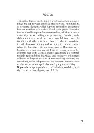 211
Abstract
This article focuses on the topic of group responsibility aiming to
bridge the gap between collective and individual responsibility,
as structural elements, which support harmonious coexistence
between members of a society. Good social group interaction
implies a healthy rapport between members, which to a certain
extent depends on: willingness, personality, education, social
skills and the qualities of each one to establish functional rela-
tionships with other members. However, belief in exacerbated
individualism obscures any understanding in the way humans
relate. To illustrate, I will use some ideas of Rousseau, deve-
loped in The Social Contract, and I will try to analyse some key
concepts, such as: to associate and not accumulate as a first step
towards responsibility; individual and collective willingness;
collective willingness as a unit of particularities; autonomy and
sovereignty, which will provide us the necessary elements to see
to what extent we can speak about real group responsibility.
Keywords: group responsibility; individual responsibility; heal-
thy coexistence; social group; social skills.
 