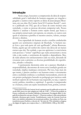 212
Introdução
Neste artigo, buscamos a compreensão da ideia de respon-
sabilidade geral e individual do homem enquanto ser singular e
gregário e usamos como suporte as ideias de Jean-Jacques Rous-
seau, em sua obra Du Contrat Social (O Contrato Social)75
, escri-
to e publicado em 1762, que dá as bases de como montar uma
sociedade, e como as pessoas deveriam comportar nele. Nosso
objetivo é analisar o homem como sujeito moral, que busca a
sua própria conservação sem ignorar, no entanto, os outros com
quem se relaciona e partilha os mesmos anseios, valores, crenças
deveres e direitos.
Essa capacidade do homem revela o conflito estabelecido
quanto aos sentimentos originais de liberdade, “o homem nas-
ce livre e por toda parte ele está agrilhoado”, afirma Rousseau.
Então, aquele que crê senhor dos outros não deixa de ser menos
escravo que eles. Na verdade, o que nos aprisiona é a convivência
com pessoas e “coisas” supérfluas que nada acrescentam a nossa
vida, a não sendo, o sentimento de repúdio e dependência. Mas,
de nada adianta nos enclausurarmos cada vez mais, deixando de
vivenciar com o próximo as diversas possibilidades de experiên-
cias, atitudes e emoções.
A permanente dicotomia entre ser e parecer, liberdade e
responsabilidade, decorrentes de nossa nova condição gerada em
sociedade, implica mudanças estruturais. Por isso, hoje mais do
que nunca, é preciso analisar o ser humano como o cruzamento
entre a realidade cotidiana e a realidade transcendente, através de
um projeto pedagógico baseado na pedagogia por inteireza onde
nenhum aspecto do ser humano seja esquecido, ou seja, o aspecto
social, político, científico e espiritual. A questão é compreender
se o homem, como um sujeito moralmente bom, porém, corrom-
75
Temos duas versões do Contrato Social, o primeiro que foi publicado no início do
século XIX, parece ter sido redigido por volta de 1758 [...] O livro foi proibido na
França, condenado em Genebra, difundiu-se lentamente. Foi julgado difícil. A che-
gada da revolução fez com que o lessem [...] É preciso analisar o culto extraordinário
prestado a Rousseau após a morte. Transformaram o autor do Contrato Social em
mito e em símbolo estimulante da reconstrução política. Sua estátua em Paris, sua
transferência para Panthéon, o decreto de 7 de maio de 1794, intitulado os dogmas
da religião do vigário, são os ápices disso. [...] (ROUSSEAU, 1996, p. XX, XXI).
 