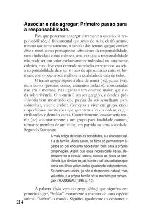 214
Associar e não agregar: Primeiro passo para
a responsabilidade.
Para que possamos enxergar claramente a questão da res-
ponsabilidade, é fundamental que antes de tudo, clarifiquemos,
mesmo que sinteticamente, o sentido dos termos agregar, associar,
ética e moral, como pressupostos definidores da responsabilidade,
tanto individual como coletivo, uma vez que, a responsabilidade
não pode ser um valor exclusivamente individual ou totalmente
coletivo, mas, deve estar centrado na relação entre ambos, ou seja,
a responsabilidade deve ser o meio de aproximação entre os ho-
mens, com o objetivo de melhorar a qualidade de vida de todos.
O termo agregar sugere a ideia de reunir (-se), juntar (-se),
num corpo (pessoas, coisas, elementos isolados), consideradas
não em si mesmas, mas ligadas a um objetivo maior, que é o
da sobrevivência. O homem é um ser gregário, e desde a pré-
-história vem mostrando que precisa do seu semelhante para
sobreviver, viver e evoluir. Começou a viver em grupo, criou
e aperfeiçoou instituições que garantem a lei e a ordem, erigiu
civilizações e demoliu outas. Contrariamente, associar seria reu-
nir (-se) voluntariamente a um grupo para finalidade comum,
tornar-se membro de um clube, um partido ou uma sociedade.
Segundo Rousseau:
A mais antiga de todas as sociedades, é a única natural,
é a da família. Ainda assim, os filhos só permanecem li-
gados ao pai enquanto necessitam dele para a própria
conservação. Assim que essa necessidade cessa, de-
senvolve-se o vínculo natural. Isentos os filhos da obe-
diência que deviam ao pai, isento o pai dos cuidados que
devia aos filhos voltam todos igualmente independentes.
Se continuam unidos, já não é de maneira natural, mas
voluntária, e a própria família só se mantém por conven-
ção. (ROUSSEAU, 1996, p. 10).
A palavra Ética vem do grego (éthos), que significa em
primeiro lugar, “habitat” exatamente a maneira de uma espécie
animal “habitar” o mundo. Significa igualmente os costumes e
 