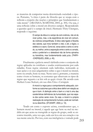 215
as maneiras de comportar numa determinada sociedade e épo-
ca. Portanto, “a ética é parte da filosofia que se ocupa com a
reflexão a respeito das noções e princípios que fundamentam a
vida moral.” (ARANHA; MARTINS, 2003, p. 301). Ou seja, é
uma reflexão sobre a moral em diversos campos. Respondendo
a questão: qual é o campo de ética?, Hermano Thiry Cherques,
responde o seguinte:
O campo da ética é o campo da com-vivência, não só do
viver juntos, mas, o da experiência de viver em comum,
da vivência compartilhada. O ético está ligado à filosofia
dos valores, que inclui também o vital, o útil, o lógico, o
estético e o sacro. Como tal, versa sobre o certo e o erra-
do, ou melhor, entre a separação entre o certo e o errado,
entre o preferível e o detestável não de forma opinativa
ou transitória, mas fundamentando cada juízo. (THIRY-
-CHERQUES, 2008, p. 45).
Finalmente a palavra moral é definida como o conjunto de
regras aplicadas no cotidiano e usadas continuamente por cada
cidadão. Essas regras orientam cada indivíduo, norteando as
suas ações e os seus julgamentos sobre o que é moral ou imoral,
certo ou errado, bom ou mau. Nesse caso é, portanto, a maneira
como vivem os homens, os costumes que observam os tipos de
regras que seguem e as leis sob as quais vivem. De acordo com
Herbert Lowe Stukart, em sua obra Ética e Corrupção:
A moral é a regra para o comportamento adequado, con-
forme os costumes que a ética deve definir em relação ao
que é bom. A distinção entre o bem e o mal é uma das
caraterísticas definidoras da humanidade, que nos sepa-
ra dos outros seres vivos. Ou seja, a moral é a própria
realização do comportamento humano, pode ser normati-
va ou descritiva. (STUKART, 2003, p. 14).
Tendo em conta o exposto acima, consideramos que, o
homem moral ou imoral, é aquele que age bem ou mal na me-
dida em que acata ou transgride as regras do grupo, onde se en-
contra inserido, uma vez que, cada um leva em seu coração e na
sua mente uma lei. Por isso, com sua inteligência e vontade pode
 