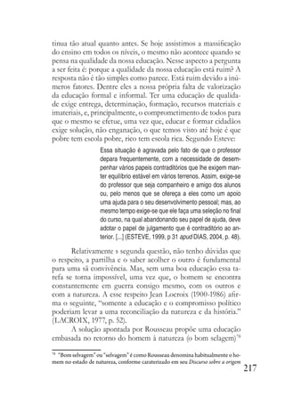 217
tinua tão atual quanto antes. Se hoje assistimos a massificação
do ensino em todos os níveis, o mesmo não acontece quando se
pensa na qualidade da nossa educação. Nesse aspecto a pergunta
a ser feita é: porque a qualidade da nossa educação está ruim? A
resposta não é tão simples como parece. Está ruim devido a inú-
meros fatores. Dentre eles a nossa própria falta de valorização
da educação formal e informal. Ter uma educação de qualida-
de exige entrega, determinação, formação, recursos materiais e
imateriais, e, principalmente, o comprometimento de todos para
que o mesmo se efetue, uma vez que, educar e formar cidadãos
exige solução, não enganação, o que temos visto até hoje é que
pobre tem escola pobre, rico tem escola rica. Segundo Esteve:
Essa situação é agravada pelo fato de que o professor
depara frequentemente, com a necessidade de desem-
penhar vários papeis contraditórios que lhe exigem man-
ter equilíbrio estável em vários terrenos. Assim, exige-se
do professor que seja companheiro e amigo dos alunos
ou, pelo menos que se ofereça a eles como um apoio
uma ajuda para o seu desenvolvimento pessoal; mas, ao
mesmo tempo exige-se que ele faça uma seleção no final
do curso, na qual abandonando seu papel de ajuda, deve
adotar o papel de julgamento que é contraditório ao an-
terior. [...] (ESTEVE, 1999, p 31 apud DIAS, 2004, p. 48).
Relativamente s segunda questão, não tenho dúvidas que
o respeito, a partilha e o saber acolher o outro é fundamental
para uma sã convivência. Mas, sem uma boa educação essa ta-
refa se torna impossível, uma vez que, o homem se encontra
constantemente em guerra consigo mesmo, com os outros e
com a natureza. A esse respeito Jean Locroix (1900-1986) afir-
ma o seguinte, “somente a educação e o compromisso político
poderiam levar a uma reconciliação da natureza e da história.”
(LACROIX, 1977, p. 52).
A solução apontada por Rousseau propõe uma educação
embasada no retorno do homem à natureza (o bom selagem)78
78
“Bom selvagem” ou “selvagem” é como Rousseau denomina habitualmente o ho-
mem no estado de natureza, conforme caraterizado em seu Discurso sobre a origem
 