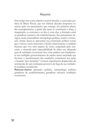 20
Resumo
Este artigo tem como objetivo central abordar a construção po-
lítica de Blaise Pascal, que nas últimas décadas despertou in-
teresse pelo seu pensamento que emerge, em primeiro plano,
das concupiscências, a partir das quais se constituem a força, a
imaginação, os costumes e as leis; e, com elas, a distinção entre
as grandezas naturais e de estabelecimento. Seu pensamento de-
ságua, numa contundente antropologia política, social e existen-
cial. Assim, busca-se apresentar sua construção político-social,
que é talvez o mais necessário e lúcido relativamente à condição
humana que vive uma espécie de vazio, aniquilado pelo con-
sumo, e marcado pela impossibilidade de obter um adequado
grau de satisfação existencial. Sua visão política tem fundamen-
to nos múltiplos pertencimentos do sujeito numa sociedade que
favorece a transformação das condições existenciais nas quais
o homem “pós-moderno” vivencia experiências desprovidas do
sentimento de auto realização pessoal e de fuga da sua verdadei-
ra condição insuficiente.
Palavras-chaves: pensador político, antropologia política;
grandezas de estabelecimento; grandezas naturais; condições
existenciais.
 