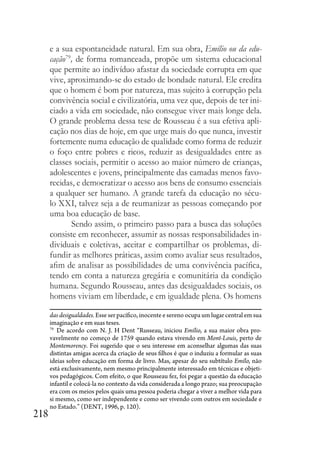 218
e a sua espontaneidade natural. Em sua obra, Emílio ou da edu-
cação79
, de forma romanceada, propõe um sistema educacional
que permite ao indivíduo afastar da sociedade corrupta em que
vive, aproximando-se do estado de bondade natural. Ele credita
que o homem é bom por natureza, mas sujeito à corrupção pela
convivência social e civilizatória, uma vez que, depois de ter ini-
ciado a vida em sociedade, não consegue viver mais longe dela.
O grande problema dessa tese de Rousseau é a sua efetiva apli-
cação nos dias de hoje, em que urge mais do que nunca, investir
fortemente numa educação de qualidade como forma de reduzir
o foço entre pobres e ricos, reduzir as desigualdades entre as
classes sociais, permitir o acesso ao maior número de crianças,
adolescentes e jovens, principalmente das camadas menos favo-
recidas, e democratizar o acesso aos bens de consumo essenciais
a qualquer ser humano. A grande tarefa da educação no sécu-
lo XXI, talvez seja a de reumanizar as pessoas começando por
uma boa educação de base.
Sendo assim, o primeiro passo para a busca das soluções
consiste em reconhecer, assumir as nossas responsabilidades in-
dividuais e coletivas, aceitar e compartilhar os problemas, di-
fundir as melhores práticas, assim como avaliar seus resultados,
afim de analisar as possibilidades de uma convivência pacífica,
tendo em conta a natureza gregária e comunitária da condição
humana. Segundo Rousseau, antes das desigualdades sociais, os
homens viviam em liberdade, e em igualdade plena. Os homens
das desigualdades. Esse ser pacífico, inocente e sereno ocupa um lugar central em sua
imaginação e em suas teses.
79
De acordo com N. J. H Dent “Russeau, iniciou Emílio, a sua maior obra pro-
vavelmente no começo de 1759 quando estava vivendo em Mont-Louis, perto de
Montemorency. Foi sugerido que o seu interesse em aconselhar algumas das suas
distintas amigas acerca da criação de seus filhos é que o induziu a formular as suas
ideias sobre educação em forma de livro. Mas, apesar do seu subtítulo Emílo, não
está exclusivamente, nem mesmo principalmente interessado em técnicas e objeti-
vos pedagógicos. Com efeito, o que Rousseau fez, foi pegar a questão da educação
infantil e colocá-la no contexto da vida considerada a longo prazo; sua preocupação
era com os meios pelos quais uma pessoa poderia chegar a viver a melhor vida para
si mesmo, como ser independente e como ser vivendo com outros em sociedade e
no Estado.” (DENT, 1996, p. 120).
 