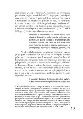 219
eram livres e iguais por natureza. O surgimento da propriedade
privada deu origem à sociedade civil80
, o que gerou a desigual-
dade entre os homens. A principal delas reafirma Rousseau, é
o nascimento da propriedade privada, ou seja, “o verdadeiro
fundador da sociedade civil foi o primeiro que, tendo cercado
um terreno, lembrou-se de dizer isto é meu e encontrou pessoas
suficientemente simplórias para acreditar nele.” (COUTINHO,
1996, p. 14). Assim, segundo o mesmo autor:
Quebrando a independência do homem natural e am-
pliando a dependência recíproca entre os homens so-
cializados, no quadro baseado na propriedade privada,
a divisão do trabalho criou conflitos e rivalidade entre os
seres humanos, tornando o egoísmo desenfreado, (o
amour prope) a motivação da vida social. (Ibidem, p. 14).
As adversidades naturais obrigaram o homem a viver em
grupo para se defender, por isso, ele se viu obrigado a correr,
pular, subir em árvores e em determinadas situações, lutar. O
homem passa a ser guiado por dois princípios, o amor por si, e
pela piedade, que consistia num certo incômodo pelo sofrimen-
to dos outros. Esses princípios lhe teriam assegurado a sobre-
vivência, apesar de suas ideias serem muito simples. Rousseau
reserva para o estado de natureza uma situação propícia à paz e
não a guerra de todos contra todos conforme propôs Hobbes.
Segundo Rousseau:
A passagem do estado de natureza ao estado civil pro-
duz no homem uma mudança considerável, substituindo
80
A noção de sociedade civil é ambígua. Conheceu na sua história uma inversão
completa de sentido. Da antiguidade ao século XVII, a sociedade civil opõe-se ao
estado de natureza, significa qualquer sociedade politicamente organizada. Vinda
do latim, os termos civitas, societas civilis ou, ainda respublica continuarão sinóni-
mos durante muito tempo. Foi só depois da Revolução Francesa e da concepção de
Estado-nação estabelecida por ela que a noção de sociedade civil se opôs ao Estado,
para significar aquilo que se refere ao domínio privado, da sociedade sem o Estado.
As marcas dessa ambiguidade permanecem no vocabulário. Contudo os direitos
cívicos dizem respeito àquelas que se associa ao poder do Estado e participa na co-
munidade política, enquanto os direitos civis definem as obrigações que regem as
relações entre indivíduos na sua vida privada. (WOLTON, 2004, P. 243).
 