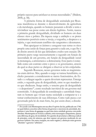 221
próprio sucesso para satisfazer as nossas necessidades.” (Ibidem,
2008, p. 58).
A primeira forma de desigualdade assinalada por Rous-
seau manifestou-se durante o desenvolvimento da agricultura
e da metalurgia, quando os homens passaram a dividir a terra e
reivindicar sua posse como um direito legítimo. Assim, nasceu
a primeira grande desigualdade, dividindo os homens em duas
classes: ricos e pobres. Da riqueza surge a ambição e os piores
sentimentos possíveis como a inveja, a vergonha, o desprezo e a
injúria, o que motivaram conflitos tão sangrentos e desumanos.
Para apaziguar os ânimos e assegurar suas terras os ricos
propõe uma união de forças para garantir a cada um, o que lhe é
de direito através de leis que defendam a todos sem exceção. Do
primeiro pacto surge necessariamente o segundo em função da
necessidade de um governo, em função da desigualdade social
(a monarquia, a aristocracia e a democracia). Esse pacto é conce-
bido como um contrato entre o povo e os governantes, através
do qual as duas partes se obrigam a observar as leis estipuladas.
Segundo Rousseau, nesses governos todas as magistratu-
ras eram eletivas. Mas, quando o cargo se tornou hereditário, os
chefes passaram a considerarem-se meros funcionários, do Es-
tado e a subjugar aqueles a quem deveriam representar. Emerge
então, o segundo grau de desigualdade, entre os que mandam e
os que obedecem. Surge então, o terceiro grau de desigualdade
– o despotismo81
, como resultado inevitável de um governo mal
constituído. A desigualdade de consideração e autoridade força-
ram os homens que viviam numa sociedade a comparar-se e a
tomar conhecimento de suas diferenças. Como tudo passa a ser
governado pela lei do mais forte, há, por assim dizer, a dissolu-
81
De acordo com Montesquieu em sua obra O espírito das leis, publicado em 1748,
no qual elabora conceitos sobre formas de governo e exercícios da autoridade, des-
potismo é uma forma de governo na qual uma única entidade governa com poder
absoluto. Montesquieu se recusou a admitir, entre monarquia e despotismo, apenas
uma diferença de grau, de moralidade. Fez questão de proclamar a diferença radical
de princípio, como de natureza, que deve separar um governo moderado de um
governo violento. Em suma, transpôs, em outro registro, a distinção entre governo
“absoluto” e governo “arbitrário”.
 