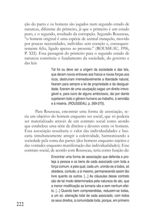 222
ção do pacto e os homens são jogados num segundo estado de
natureza, diferente do primeiro, já que o primeiro é um estado
puro, e o segundo, resultado da corrupção. Segundo Rousseau,
“o homem original é uma espécie de animal tranquilo, movido
por poucas necessidades, indivíduo sem coerção e, consequen-
temente feliz, ligado apenas ao presente.” (ROUSSEAU, 1996,
P. XII). Essa passagem do primeiro para o segundo estado de
natureza constituiu o fundamento da sociedade, do governo e
das leis:
Tal foi ou deve ser a origem da sociedade e das leis,
que deram novos entraves aos fracos e novas forças aos
ricos, destruíram irremediavelmente a liberdade natural,
fixaram para sempre a lei de propriedade e da desigual-
dade, fizeram de uma usurpação sagaz um direito irrevo-
gável e, para lucro de alguns ambiciosos, daí por diante
sujeitaram todo o gênero humano ao trabalho, à servidão
e à miséria. (ROUSSEAU, p. 269-270).
Para Rousseau, encontrar uma forma de associação, se-
ria um objetivo do homem enquanto ser social, que só poderia
ser materializado através de um contrato social como acordo
que estabelece uma série de direitos e deveres entre os homens.
Essa associação ressaltaria o valor das individualidades e bus-
caria simultaneamente atingir a coletividade, harmonizando a
sociedade pela soma das partes (dos homens enquanto sujeitos e
das vontades enquanto manifestação das individualidades). Esse
contrato social, de acordo com Rousseau, teria como função de:
Encontrar uma forma de associação que defenda e pro-
teja a pessoa e os bens de cada associado com toda a
força comum, e pela qual, cada um, unindo-se a todos, só
obedece, contudo, a si mesmo, permanecendo assim tão
livre quanto os outros. [...] As cláusulas desse contrato
são de tal modo determinados pela natureza do ato, que
a menor modificação as tornaria vãs e sem nenhum efei-
to. [...] Quando bem compreendidas, reduzem-se todas,
a um só: alienação total de cada associado, com todos
os seus direitos, à comunidade toda, porque, em primeiro
 