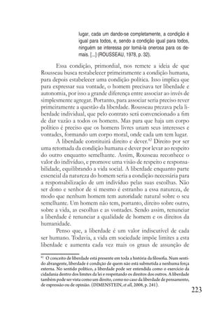 223
lugar, cada um dando-se completamente, a condição é
igual para todos, e, sendo a condição igual para todos,
ninguém se interessa por torná-la onerosa para os de-
mais. [...] (ROUSSEAU, 1978, p. 32).
Essa condição, primordial, nos remete a ideia de que
Rousseau busca restabelecer primeiramente a condição humana,
para depois estabelecer uma condição política. Isso implica que
para expressar sua vontade, o homem precisava ter liberdade e
autonomia, por isso a grande diferença entre associar ao invés de
simplesmente agregar. Portanto, para associar seria preciso rever
primeiramente a questão da liberdade. Rousseau prezava pela li-
berdade individual, que pelo contrato será convencionado a fim
de dar vazão a todos os homens. Mas para que haja um corpo
político é preciso que os homens livres unam seus interesses e
vontades, formando um corpo moral, onde cada um tem lugar.
A liberdade constituirá direito e dever.82
Direito por ser
uma retomada da condição humana e dever por levar ao respeito
do outro enquanto semelhante. Assim, Rousseau reconhece o
valor do indivíduo, e promove uma visão de respeito e responsa-
bilidade, equilibrando a vida social. A liberdade enquanto parte
essencial da natureza do homem seria a condição necessária para
a responsabilização de um indivíduo pelas suas escolhas. Não
ser dono e senhor de si mesmo é estranho a essa natureza, de
modo que nenhum homem tem autoridade natural sobre o seu
semelhante. Um homem não tem, portanto, direito sobre outro,
sobre a vida, as escolhas e as vontades. Sendo assim, renunciar
a liberdade é renunciar a qualidade de homem e os direitos da
humanidade.
Penso que, a liberdade é um valor indiscutível de cada
ser humano. Todavia, a vida em sociedade impõe limites a esta
liberdade e aumenta cada vez mais os graus de assunção de
82
O conceito de liberdade está presente em toda a história da filosofia. Num senti-
do abrangente, liberdade é condição de quem não está submetida a nenhuma força
externa. No sentido político, a liberdade pode ser entendida como o exercício da
cidadania dentro dos limites da lei e respeitando os direitos dos outros. A liberdade
também pode ser vista como um direito, como no caso da liberdade de pensamento,
de expressão ou de opinião. (DIMENSTEIN, et all, 2008, p. 241).
 