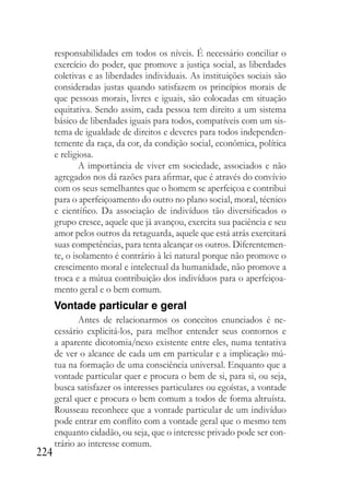 224
responsabilidades em todos os níveis. É necessário conciliar o
exercício do poder, que promove a justiça social, as liberdades
coletivas e as liberdades individuais. As instituições sociais são
consideradas justas quando satisfazem os princípios morais de
que pessoas morais, livres e iguais, são colocadas em situação
equitativa. Sendo assim, cada pessoa tem direito a um sistema
básico de liberdades iguais para todos, compatíveis com um sis-
tema de igualdade de direitos e deveres para todos independen-
temente da raça, da cor, da condição social, econômica, política
e religiosa.
A importância de viver em sociedade, associados e não
agregados nos dá razões para afirmar, que é através do convívio
com os seus semelhantes que o homem se aperfeiçoa e contribui
para o aperfeiçoamento do outro no plano social, moral, técnico
e científico. Da associação de indivíduos tão diversificados o
grupo cresce, aquele que já avançou, exercita sua paciência e seu
amor pelos outros da retaguarda, aquele que está atrás exercitará
suas competências, para tenta alcançar os outros. Diferentemen-
te, o isolamento é contrário à lei natural porque não promove o
crescimento moral e intelectual da humanidade, não promove a
troca e a mútua contribuição dos indivíduos para o aperfeiçoa-
mento geral e o bem comum.
Vontade particular e geral
Antes de relacionarmos os conceitos enunciados é ne-
cessário explicitá-los, para melhor entender seus contornos e
a aparente dicotomia/nexo existente entre eles, numa tentativa
de ver o alcance de cada um em particular e a implicação mú-
tua na formação de uma consciência universal. Enquanto que a
vontade particular quer e procura o bem de si, para si, ou seja,
busca satisfazer os interesses particulares ou egoístas, a vontade
geral quer e procura o bem comum a todos de forma altruísta.
Rousseau reconhece que a vontade particular de um indivíduo
pode entrar em conflito com a vontade geral que o mesmo tem
enquanto cidadão, ou seja, que o interesse privado pode ser con-
trário ao interesse comum.
 