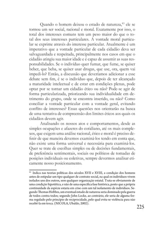 225
Quando o homem deixou o estado de natureza,83
ele se
tornou um ser social, racional e moral. Exatamente por isso, o
total dos interesses comuns tem um peso maior do que o to-
tal dos seus interesses particulares. A vontade moral particu-
lar se exprime através do interesse particular. Atualmente é um
imperativo que a vontade particular de cada cidadão deva ser
salvaguardada e respeitada, principalmente nos casos em que o
cidadão atingiu sua maior idade e é capaz de assumir as suas res-
ponsabilidades. Se o indivíduo quer fumar, que fume, se quiser
beber, que beba, se quiser usar drogas, que use, ora, quem vai
impedi-lo? Então, a discussão que deveríamos adicionar a esse
debate sem fim, é se o indivíduo que, depois de ter alcançado
a maturidade intelectual e de estar em condições plenas, pode
optar por se tornar um cidadão ético ou não? Pode-se agir de
forma particularizada, priorizando sua individualidade em de-
trimento do grupo, onde se encontra inserido, ou não? Como
conciliar a vontade particular com a vontade geral, evitando
conflito de interesses? Essas questões nos orientarão na busca
de uma tentativa de compreensão dos limites éticos aos quais os
cidadãos devem agir.
Analisando os nossos atos e comportamentos, desde as
simples ocupações e afazeres do cotidiano, até os mais comple-
xos, que exigem uma análise racional, ético e moral é preciso de-
finir de que maneira devemos examiná-los tendo em conta que,
não existe uma forma universal e necessária para examiná-los.
Quer se trate de escolhas simples ou de decisões fundamentais,
de preferência sentimentais, sociais ou políticos de tomadas de
posições individuais ou coletivas, sempre devermos analisar eti-
camente nosso posicionamento.
83
Indica nas teorias políticas dos séculos XVII e XVIII, a condição dos homens
antes de estipular um tipo qualquer de contrato social, na qual os indivíduos vivem
isolados uns dos outros, sem qualquer organização estatal. Trata-se obviamente de
uma condição hipotética, e não de uma específica fase histórica, posto que a própria
continuidade da espécie estaria em crise com um tal isolamento de indivíduos. Se-
gundo Thomas Hobbes, um eventual estado de natureza seria dominado pela guerra
de todos contra todos; segundo John Locke, ao contrário, ele seria de alguma for-
ma regulado pelo princípio de reciprocidade, pelo qual evita-se violência para não
recebê-la em troca. (NICOLA, Ubaldo, 2002).
 