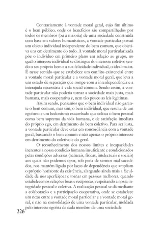 226
Contrariamente à vontade moral geral, cujo fim último
é o bem público, onde os benefícios são compartilhados por
todos os membros (ou a maioria) de uma sociedade construída
com base em valores humanísticos, a vontade particular possui
um objeto individual independente do bem comum, que objeti-
va uns em detrimento do todo. A vontade moral particularizada
põe o indivíduo em primeiro plano em relação ao grupo, no
qual o interesse individual se distingue do interesse coletivo sen-
do o seu próprio bem e a sua felicidade individual, o ideal maior.
É nesse sentido que se estabelece um conflito existencial entre
a vontade moral particular e a vontade moral geral, que leva a
um estado de separação que rompe com a interdependência e a
interajuda necessária à vida social comum. Sendo assim, a von-
tade particular não poderia tornar a sociedade mais justa, mais
humana, mais cooperativa e, nem tão pouco as leis legitimas.
Assim sendo, pensamos que o bem individual não garan-
te o bem comum, mas sim, o bem individual, que resulta de um
egoísmo e um hedonismo exacerbado que coloca o bem pessoal
como bem supremo da vida humana, e de satisfação imediata
do próprio ego, em detrimento do bem coletivo. Para ser justa,
a vontade particular deve estar em concordância com a vontade
geral, buscando o bem comum e não apenas o próprio interesse
em detrimento do coletivo e do geral.
O reconhecimento dos nossos limites e incapacidades
inerentes a nossa condição humana insuficiente e condicionados
pelas condições adversas (naturais, físicas, intelectuais e sociais)
aos quais não podemos opor, sob pena de sermos mal sucedi-
dos, nos mantém ligado por laços de dependência que ampliam
o próprio horizonte da existência, alargando ainda mais a facul-
dade de nos aperfeiçoar e tornar em pessoas melhores, quando
estabelecemos relações boas e recíprocas, respeitando a nossa in-
tegridade pessoal e coletiva. A realização pessoal se dá mediante
a colaboração e a participação cooperativa, onde se estabelece
um nexo entre a vontade moral particular e a vontade moral ge-
ral, e não na consolidação de uma vontade particular, moldada
pelo interesse egoísta de cada membro de uma sociedade.
 