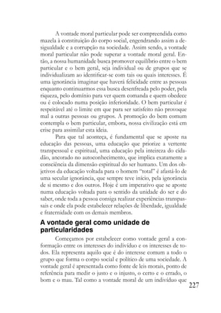 227
A vontade moral particular pode ser compreendida como
mazela à constituição do corpo social, engendrando assim a de-
sigualdade e a corrupção na sociedade. Assim sendo, a vontade
moral particular não pode superar a vontade moral geral. En-
tão, a nossa humanidade busca promover equilíbrio entre o bem
particular e o bem geral, seja individual ou de grupos que se
individualizam ao identificar-se com tais ou quais interesses. É
uma ignorância imaginar que haverá felicidade entre as pessoas
enquanto continuarmos essa busca desenfreada pelo poder, pela
riqueza, pelo domínio para ver quem comanda e quem obedece
ou é colocado numa posição inferioridade. O bem particular é
respeitável até o limite em que para ser satisfeito não provoque
mal a outras pessoas ou grupos. A promoção do bem comum
contempla o bem particular, embora, nossa civilização está em
crise para assimilar esta ideia.
Para que tal aconteça, é fundamental que se aposte na
educação das pessoas, uma educação que priorize a vertente
transpessoal e espiritual, uma educação pela inteireza do cida-
dão, ancorado no autoconhecimento, que implica exatamente a
consciência da dimensão espiritual do ser humano. Um dos ob-
jetivos da educação voltada para o homem “total” é afastá-lo de
uma secular ignorância, que sempre teve início, pela ignorância
de si mesmo e dos outros. Hoje é um imperativo que se aposte
numa educação voltada para o sentido da unidade do ser e do
saber, onde toda a pessoa consiga realizar experiências transpas-
sais e onde ela pode estabelecer relações de liberdade, igualdade
e fraternidade com os demais membros.
A vontade geral como unidade de
particularidades
Começamos por estabelecer como vontade geral a con-
formação entre os interesses do indivíduo e os interesses de to-
dos. Ela representa aquilo que é do interesse comum a todo o
grupo que forma o corpo social e político de uma sociedade. A
vontade geral é apresentada como fonte de leis morais, ponto de
referência para medir o justo e o injusto, o certo e o errado, o
bom e o mau. Tal como a vontade moral de um indivíduo que
 